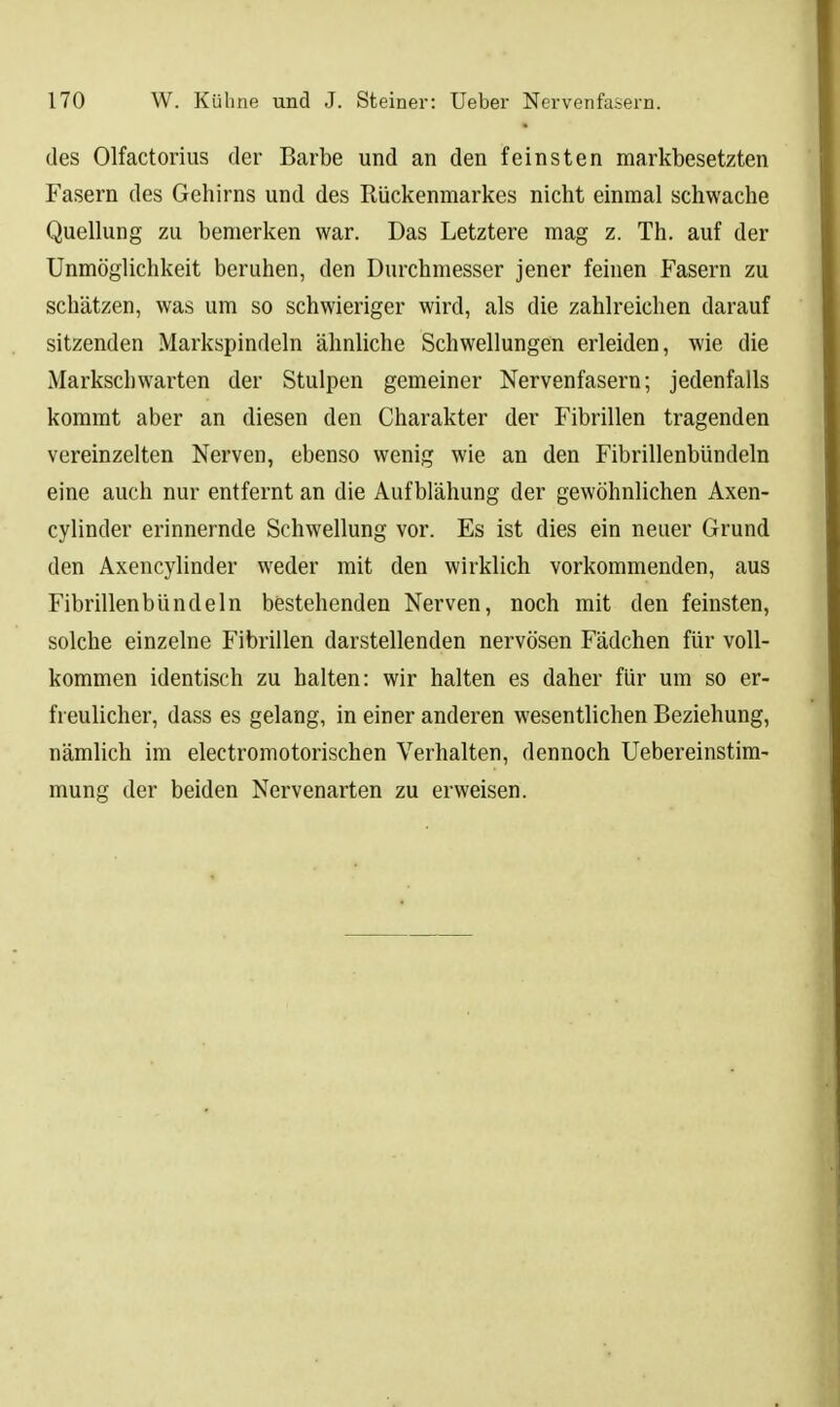 des Olfactorius der Barbe und an den feinsten markbesetzten Fasern des Gehirns und des Rückenmarkes nicht einmal schwache QuelUing zu bemerken war. Das Letztere mag z. Th. auf der Unmöglichkeit beruhen, den Durchmesser jener feinen Fasern zu schätzen, was um so schwieriger wird, als die zahlreichen darauf sitzenden Markspindeln ähnliche Schwellungen erleiden, wie die Markschwarten der Stulpen gemeiner Nervenfasern; jedenfalls kommt aber an diesen den Charakter der Fibrillen tragenden vereinzelten Nerven, ebenso wenig wie an den Fibrillenbündeln eine auch nur entfernt an die Aufblähung der gewöhnlichen Axen- cylinder erinnernde Schwellung vor. Es ist dies ein neuer Grund den Axencylinder weder mit den wirklich vorkommenden, aus Fibrillenbündeln bestehenden Nerven, noch mit den feinsten, solche einzelne Fibrillen darstellenden nervösen Fädchen für voll- kommen identisch zu halten: wir halten es daher für um so er- freulicher, dass es gelang, in einer anderen wesentlichen Beziehung, nämUch im electromotorischen Verhalten, dennoch Uebereinstim- mung der beiden Nervenarten zu erweisen.