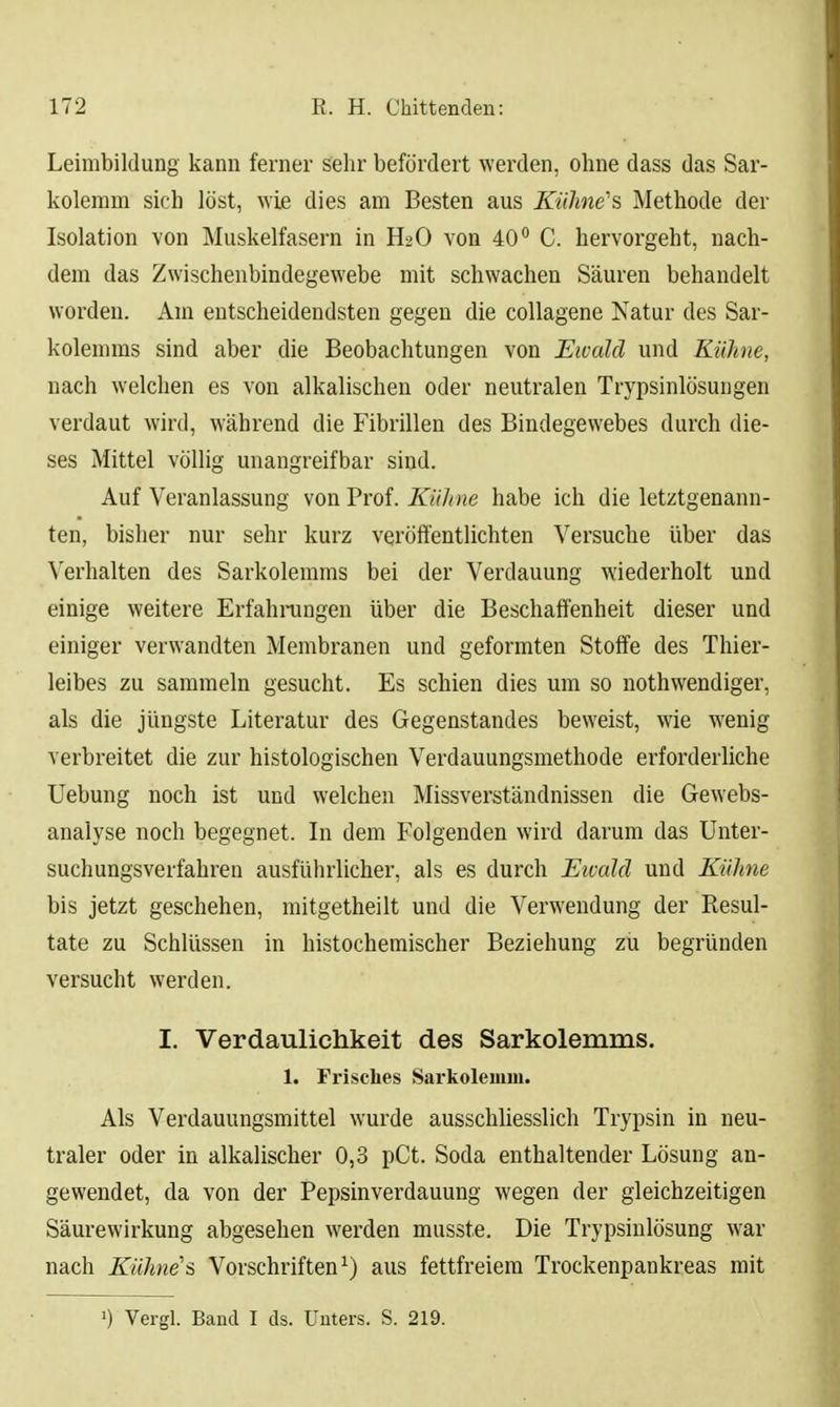 Leimbildung kann ferner sehr befördert werden, ohne dass das Sar- koleram sich löst, wie dies am Besten aus Kiihne''s Methode der Isolation von Muskelfasern in H2O von 40*^ C. hervorgeht, nach- dem das Zwischenbindegewebe mit schwachen Säuren behandelt worden. Am entscheidendsten gegen die coUagene Natur des Sar- kolemms sind aber die Beobachtungen von Ewald und Kühne, nach welchen es von alkalischen oder neutralen Trypsinlösungen verdaut wird, während die Fibrillen des Bindegewebes durch die- ses Mittel völlig unangreifbar sind. Auf Veranlassung von Prof. Kühne habe ich die letztgenann- ten, bisher nur sehr kurz veröffentlichten Versuche über das \'erhalten des Sarkolemms bei der Verdauung wiederholt und einige weitere Erfahningen über die Beschaffenheit dieser und einiger verwandten Membranen und geformten Stoffe des Thier- leibes zu sammeln gesucht. Es schien dies um so nothwendiger, als die jüngste Literatur des Gegenstandes beweist, wie wenig verbreitet die zur histologischen Verdauungsmethode erforderliche Uebung noch ist und welchen Missverständnissen die Gewebs- analyse noch begegnet. In dem Folgenden wird darum das Unter- suchungsverfahren ausführlicher, als es durch Eivald und Kühne bis jetzt geschehen, mitgetheilt und die Verwendung der Resul- tate zu Schlüssen in histochemischer Beziehung zu begründen versucht werden. I. Verdaulichkeit des Sarkolemms. 1. Fi'isches Sarkolemm. Als Verdauungsmittel wurde ausschliesslich Trypsin in neu- traler oder in alkalischer 0,3 pCt. Soda enthaltender Lösung an- gewendet, da von der Pepsinverdauung wegen der gleichzeitigen Säurewirkung abgesehen werden musste. Die Trypsinlösung war nach Kühne'i Vorschriften^) aus fettfreiera Trockenpankreas mit ^) Vergl. Band I ds. Unters. S. 219.