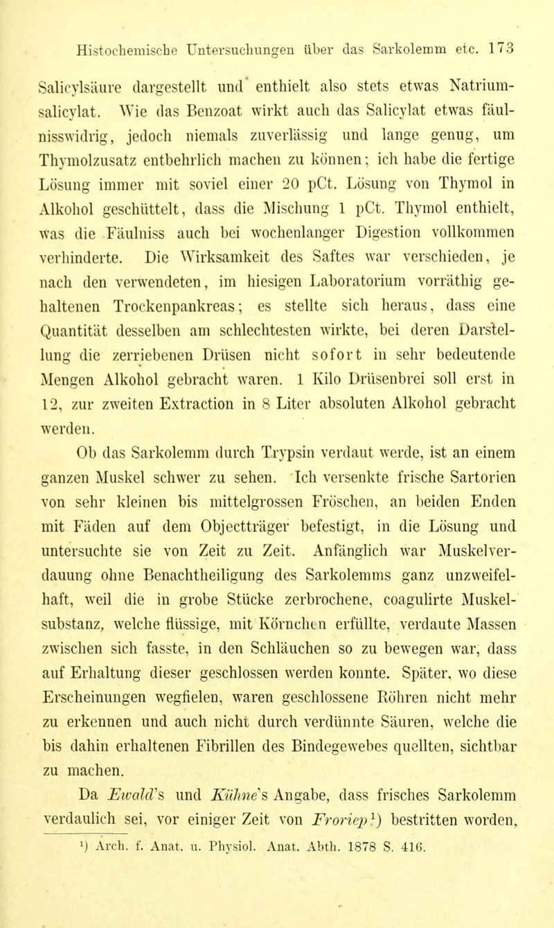 Salicylsäure dargestellt und' enthielt also stets etwas Natrium- salicylat. Wie das Benzoat wirkt auch das Salicylat etwas fäul- nisswidrig, jedoch niemals zuverlässig und lange genug, um Thymolzusatz entbehrlich machen zu können; ich habe die fertige Lösung immer mit soviel einer 20 pCt. Lösung von Thymol in Alkohol geschüttelt, dass die Mischung 1 pCt. Thymol enthielt, was die Fäulniss auch bei wochenlanoer Digestion vollkommen verhinderte. Die Wirksamkeit des Saftes war verschieden, je nach den verwendeten, im hiesigen Laboratorium vorräthig ge- haltenen Trockenpankreas; es stellte sich heraus, dass eine Quantität desselben am schlechtesten wirkte, bei deren Darstel- lung die zerriebenen Drüsen nicht sofort in sehr bedeutende Mengen Alkohol gebracht waren. 1 Kilo Drüsenbrei soll erst in 12, zur zweiten Extraction in 8 Liter absoluten Alkohol gebracht werden. Ob das Sarkolemm durch T.rypsin verdaut werde, ist an einem ganzen Muskel schwer zu sehen. Ich versenkte frische Sartorien von sehr kleinen bis mittelgrossen Fröschen, an beiden Enden mit Fäden auf dem Objectträger befestigt, in die Lösung und untersuchte sie von Zeit zu Zeit. Anfänglich war Muskel Ver- dauung ohne Benachtheiligung des Sarkolemms ganz unzweifel- haft, weil die in grobe Stücke zerbrochene, coagulirte Muskel- substanz, welche flüssige, mit Körnchen erfüllte, verdaute Massen zwischen sich fasste, in den Schläuchen so zu bewegen war, dass auf Erhaltung dieser geschlossen werden konnte. Später, wo diese Erscheinungen wegfielen, waren geschlossene Röhren nicht mehr zu erkennen und auch nicht durch verdünnte Säuren, welche die bis dahin erhaltenen Fibrillen des Bindegewebes quellten, sichtbar zu machen. Da EivolcVs und Kühnes Angabe, dass frisches Sarkolemm verdaulich sei, vor einiger Zeit von Froriep ^) bestritten worden, 1) Arch. f. Anat. u. Physiol. Anat. Abth. 1878 S. 416.