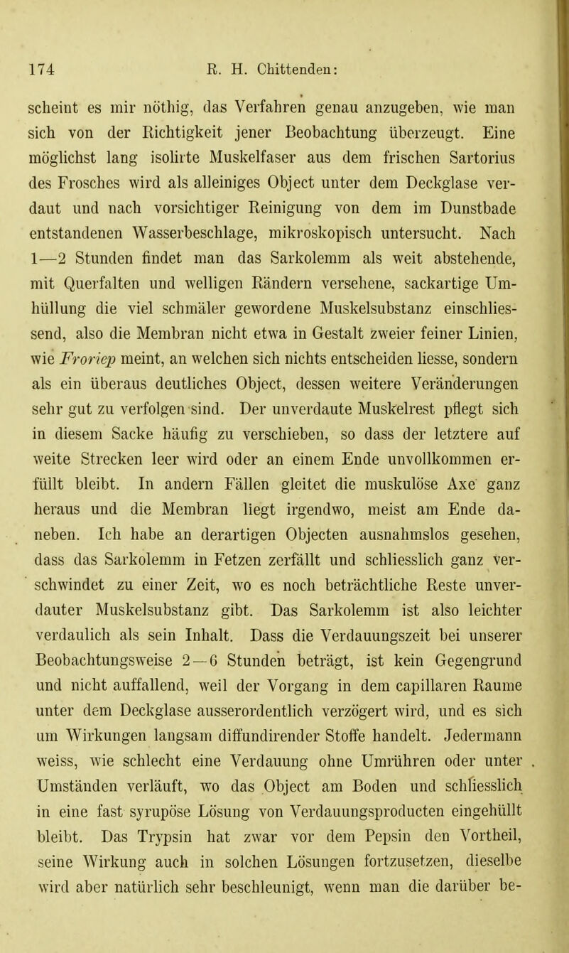 scheint es mir nöthig, das Verfahren genau anzugeben, wie man sich von der Richtigkeit jener Beobachtung überzeugt. Eine möglichst lang isolirte Muskelfaser aus dem frischen Sartorius des Frosches wird als alleiniges Object unter dem Deckglase ver- daut und nach vorsichtiger Reinigung von dem im Dunstbade entstandenen Wasserbeschlage, mikroskopisch untersucht. Nach 1—2 Stunden findet man das Sarkolemm als weit abstehende, mit Querfalten und welligen Rändern versehene, sackartige Um- hüllung die viel schmäler gewordene Muskelsubstanz einschlies- send, also die Membran nicht etwa in Gestalt zweier feiner Linien, wie Froriep meint, an welchen sich nichts entscheiden liesse, sondern als ein überaus deutliches Object, dessen weitere Veränderungen sehr gut zu verfolgen sind. Der unverdaute Muskelrest pflegt sich in diesem Sacke häufig zu verschieben, so dass der letztere auf weite Strecken leer wird oder an einem Ende unvollkommen er- füllt bleibt. In andern Fällen gleitet die muskulöse Axe ganz heraus und die Membran liegt irgendwo, meist am Ende da- neben. Ich habe an derartigen Objecten ausnahmslos gesehen, dass das Sarkolemm in Fetzen zerfällt und schliesslich ganz ver- schwindet zu einer Zeit, wo es noch beträchtliche Reste unver- dauter Muskelsubstanz gibt. Das Sarkolemm ist also leichter verdaulich als sein Inhalt. Dass die Verdauungszeit bei unserer Beobachtungsweise 2 — 6 Stunden beträgt, ist kein Gegengrund und nicht auffallend, weil der Vorgang in dem capillaren Räume unter dem Deckglase ausserordentlich verzögert wird, und es sich um Wirkungen langsam diffundirender Stoffe handelt. Jedermann weiss, wie schlecht eine Verdauung ohne Umrühren oder unter Umständen verläuft, wo das Object am Boden und schliesslich in eine fast syrupöse Lösung von Verdauungsproducten eingehüllt bleibt. Das Trypsin hat zwar vor dem Pepsin den Vortheil, seine Wirkung auch in solchen Lösungen fortzusetzen, dieselbe wird aber natürlich sehr beschleunigt, wenn man die darüber be-