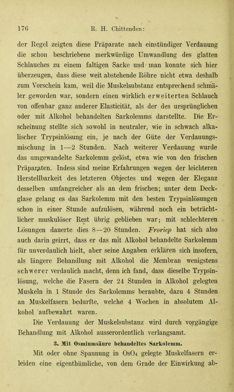 der Regel zeigten diese Präparate nach einstündiger Verdauung die schon beschriebene merkwürdige Umwandlung des glatten Schlauches zu einem faltigen Sacke und man konnte sich hier überzeugen, dass diese weit abstehende Röhre nicht etwa deshalb zum Vorschein kam, weil die Muskelsubstanz entsprechend schmä- ler geworden war, sondern einen wirklich erweiterten Schlauch von offenbar ganz anderer Elasticität, als der des ursprünglichen oder mit Alkohol behandelten Sarkolemms darstellte. Die Er- scheinung stellte sich sowohl in neutraler, wie in schwach alka- lischer Trypsinlösung ein, je nach der Güte der Verdauungs- mischung in 1—2 Stunden. Nach weiterer Verdauung wurde das umgewandelte Sarkolemm gelöst, etwa wie von den frischen Präparaten. Indess sind meine Erfahrungen wegen der leichteren Herstellbarkeit des letzteren Objectes und wegen der Eleganz desselben umfangreicher als an dem frischen; unter dem Deck- glase gelang es das Sarkolemm mit den besten Trypsinlösungen schon in einer Stunde aufzulösen, während noch ein beträcht- licher muskulöser Rest übrig geblieben war; mit schlechteren Lösungen dauerte dies 8 — 20 Stunden. Froriep hat sich also auch darin geirrt, dass er das mit Alkohol behandelte Sarkolemm für unverdaulich hielt, aber seine Angaben erklären sich insofern, als längere Behandlung mit Alkohol die Membran wenigstens schwerer verdaulich macht, denn ich fand, dass dieselbe Trypsin- lösung, welche die Fasern der 24 Stunden in Alkohol gelegten Muskeln in 1 Stunde des Sarkolemms beraubte, dazu 4 Stunden an Muskelfasern bedurfte, welche 4 Wochen in absolutem Al- kohol aufbewahrt waren. Die Verdauung der Muskelsubstanz wird durch vorgängige Behandlung mit Alkohol ausserordentlich verlangsamt. 3. Mit Osininiiisänre behandeltes Sarkolemm. Mit oder ohne Spannung in OsO* gelegte Muskelfasern er- leiden eine eigenthümliche, von dem Grade der Einwirkung ab-