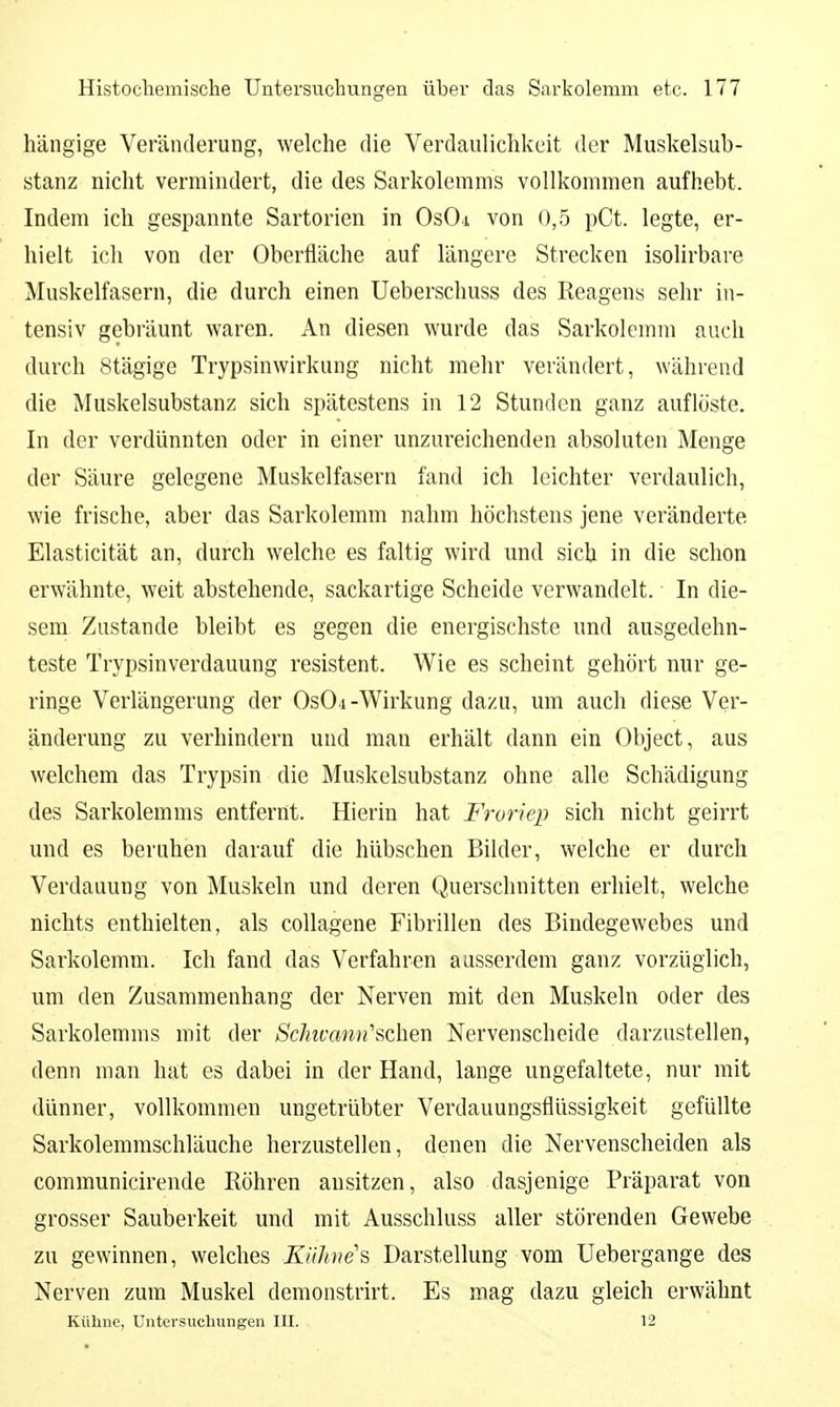 hängige Veränderung, welche die Verdaulichkeit der Muskelsub- stanz nicht vermindert, die des Sarkolemms vollkommen aufhebt. Indem ich gespannte Sartorien in Os04 von 0,5 pCt. legte, er- hielt ich von der Oberfläche auf längere Strecken isolirbare Muskelfasern, die durch einen Ueberschuss des Reagens sehr in- tensiv gebräunt waren. An diesen wurde das Sarkolemm auch durch Stägige Trypsinwirkung nicht mehr verändert, während die Muskelsubstanz sich spätestens in 12 Stunden ganz auflöste. In der verdünnten oder in einer unzureichenden absoluten Menge der Säure gelegene Muskelfasern fand ich leichter verdaulich, wie frische, aber das Sarkolemm nahm höchstens jene veränderte Elasticität an, durch welche es faltig wird und sich in die schon erwähnte, weit abstehende, sackartige Scheide verwandelt. In die- sem Zustande bleibt es gegen die energischste und ausgedehn- teste Trypsinverdauung resistent. Wie es scheint gehört nur ge- ringe Verlängerung der Os04-Wirkung dazu, um auch diese Ver- änderung zu verhindern und man erhält dann ein Object, aus welchem das Trypsin die Muskelsubstanz ohne alle Schädigung des Sarkolemms entfernt. Hierin hat Froriep sich nicht geirrt und es beruhen darauf die hübschen Bilder, welche er durch Verdauung von Muskeln und deren Querschnitten erhielt, welche nichts enthielten, als coUagene Fibrillen des Bindegewebes und Sarkolemm. Ich fand das Verfahren ausserdem ganz vorzüglich, um den Zusammenhang der Nerven mit den Muskeln oder des Sarkolemms mit der /Sc/nfawn'schen Nervenscheide darzustellen, denn man hat es dabei in der Hand, lange ungefaltete, nur mit dünner, vollkommen ungetrübter Verdauungsflüssigkeit gefüllte Sarkolemmschläuche herzustellen, denen die Nervenscheiden als communicirende Röhren ansitzen, also dasjenige Präparat von grosser Sauberkeit und mit Ausschluss aller störenden Gewebe zu gewinnen, welches KUJoies Darstellung vom Uebergange des Nerven zum Muskel demonstrirt. Es mag dazu gleich erwähnt Kühne, Untersuchungen III. 12