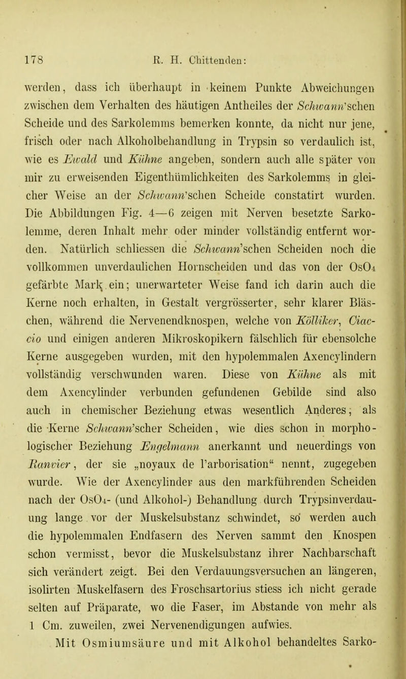 werden, dass ich überhaupt in keinem Punkte Abweichungen zwischen dem Verhalten des häutigen Antheiles der Schivann'sehen Scheide und des Sarkolemms bemerken konnte, da nicht nur jene, frisch oder nach Alkoholbehandlung in Trypsin so verdaulich ist, wie es Eivald und Kühne angeben, sondern auch alle später von mir zu erweisenden Eigenthümlichkeiten des Sarkolemms in glei- cher Weise an der Schivarm'sdieü Scheide constatirt wurden. Die Abbildungen Fig. 4—6 zeigen mit Nerven besetzte Sarko- lemme, deren Inhalt mehr oder minder vollständig entfernt wor- den. Natürlich schliessen die Schwann'&chen Scheiden noch die vollkommen unverdaulichen Hornscheiden und das von der OsOi gefärbte Mark.ein; unerwarteter Weise fand ich darin auch die Kerne noch erhalten, in Gestalt vergrösserter, sehr klarer Bläs- chen, während die Nervenendknospen, welche von KöIUker, Ciac- cio und einigen anderen Mikroskopikern fälschlich für ebensolche Kerne ausgegeben wurden, mit den hypolemmalen Axencylindern vollständig verschwunden waren. Diese von Kühne als mit dem Axencylinder verbunden gefundenen Gebilde sind also auch in chemischer Beziehung etwas wesentlich Anderes, als die Kerne Schtvann'scher Scheiden, wie dies schon in morpho - logischer Beziehung Engelmann anerkannt und neuerdings von Ranvier, der sie „noyaux de l'arborisation nennt, zugegeben wurde. Wie der Axencylinder aus den markführenden Scheiden nach der OsOi- (und Alkohol-) Behandlung durch Trypsinverdau- ung lange vor der Muskelsubstanz schwindet, so werden auch die hypolemmalen Endfasern des Nerven sammt den Knospen schon vermisst, bevor die Muskelsubstanz ihrer Nachbarschaft sich verändert zeigt. Bei den Verdauungsversuchen an längeren, isolirten Muskelfasern des Froschsartorius stiess ich nicht gerade selten auf Präparate, wo die Faser, im Abstände von mehr als 1 Cm. zuweilen, zwei Nervenendigungen aufwies. Mit Osmiumsäure und mit Alkohol behandeltes Sarko-