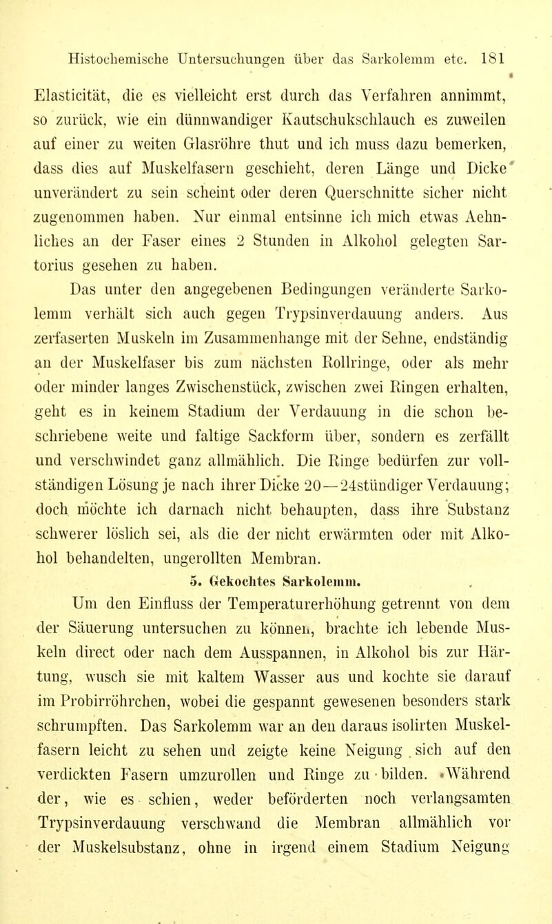 • Elasticität, die es vielleicht erst durch das Verfahren annimmt, so zurück, wie ein dünnwandiger Kautschukschlauch es zuweilen auf einer zu weiten Glasröhre thut und ich muss dazu bemerken, dass dies auf Muskelfasern geschieht, deren Länge und Dicke* unverändert zu sein scheint oder deren Querschnitte sicher nicht zugenommen haben. Nur einmal entsinne ich mich etwas Aehn- liches an der Faser eines 2 Stunden in Alkohol gelegten Sar- torius gesehen zu haben. Das unter den angegebenen Bedingungen veränderte Sarko- lemm verhält sich auch gegen Trypsinverdauung anders. Aus zerfaserten Muskeln im Zusammenhange mit der Sehne, endständig an der Muskelfaser bis zum nächsten Rollringe, oder als mehr oder minder langes Zwischenstück, zwischen zwei Ringen erhalten, geht es in keinem Stadium der Verdauung in die schon be- schriebene weite und faltige Sackform über, sondern es zerfällt und verschwindet ganz allmählich. Die Ringe bedürfen zur voll- ständigen Lösung je nach ihrer Dicke 20—24stündiger Verdauung; doch möchte ich darnach nicht behaupten, dass ihre Substanz schwerer löslich sei, als die der nicht erwärmten oder mit Alko- hol behandelten, ungerollten Membran. 5. Gekochtes Sarkoleiiuu. Um den Einfiuss der Temperaturerhöhung getrennt von dem der Säuerung untersuchen zu können, brachte ich lebende Mus- keln direct oder nach dem Ausspannen, in Alkohol bis zur Här- tung, wusch sie mit kaltem Wasser aus und kochte sie darauf im Probirröhrchen, wobei die gespannt gewesenen besonders stark schrumpften. Das Sarkolemm war an den daraus isolirten Muskel- fasern leicht zu sehen und zeigte keine Neigung . sich auf den verdickten Fasern umzurollen und Ringe zu • bilden. «Während der, wie es schien, weder beförderten noch verlangsamten Trypsinverdauung verschwand die Membran allmählich vor der Muskelsubstanz, ohne in irgend einem Stadium Neigung