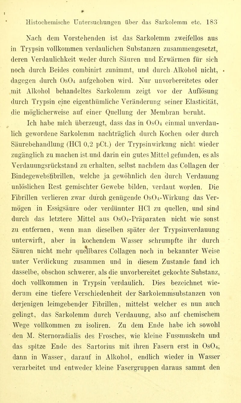 Nach dem Vorstehenden ist das Sarkolemm zweifellos aus in Trypsin vollkommen verdaulichen Substanzen zusammengesetzt, deren Verdaulichkeit weder durch Säuren und Erwärmen für sich noch durch Beides combinirt zunimmt, und durch Alkohol nicht, • dagegen durch OsOi aufgehoben wird. Nur unvorbereitetes oder mit Alkohol behandeltes Sarkolemm zeigt vor der Auflösung durch Trypsin eine eigenthiimliche Veränderung seiner Elasticität, die möglicherweise auf einer Quellung der Membran beruht. Ich habe mich überzeugt, dass das in OsOi einmal unverdau- lich gewordene Sarkolemm nachträglich durch Kochen oder durch Säurebehandlung (HCl 0,2 pCt.) der Trypsinwirkung nich- wieder zugänglich zu machen ist und darin ein gutes Mittel gefunden, es als Verdauungsrückstand zu erhalten, selbst nachdem das Collagen der Bindegewebsfibrillen, welche ja gewöhnlich den durch Verdauung unlöslichen Rest gemischter Gewebe bilden, verdaut worden. Die Fibrillen verlieren zwar durch genügende 0s04-Wirkung das Ver- mögen in Essigsäure oder verdünnter HCl zu quellen, und sind durch das letztere Mittel aus OsOi-Präparaten nicht wie sonst zu entfernen, wenn man dieselben später der Trypsinverdauung unterwirft, aber in kochendem Wasser schrumpfte ihr durch Säuren nicht mehr quellbares Collagen noch in bekannter W^eise unter Verdickung zusammen und in diesem Zustande fand ich dasselbe, obschon schwerer, als die unvorbereitet gekochte Substanz, doch vollkommen in Trypsin verdaulich. Dies bezeichnet wie- derum eine tiefere Verschiedenheit der Sarkoiemmsubstanzen von derjenigen leimgebender Fibrillen, mittelst welcher es nun auch gelingt, das Sarkolemm durch Verdauung, also auf chemischem Wege vollkommen zu isoliren. Zu dem Ende habe ich sowohl den M. Sternoradialis des Frosches, wie kleine Fussmuskeln und das spitze Ende des Sartorius mit ihren Fasern erst in Os04, dann in Wasser, darauf in Alkohol, endhch wieder in Wasser verarbeitet und entweder kleine Fasergruppen daraus sammt den