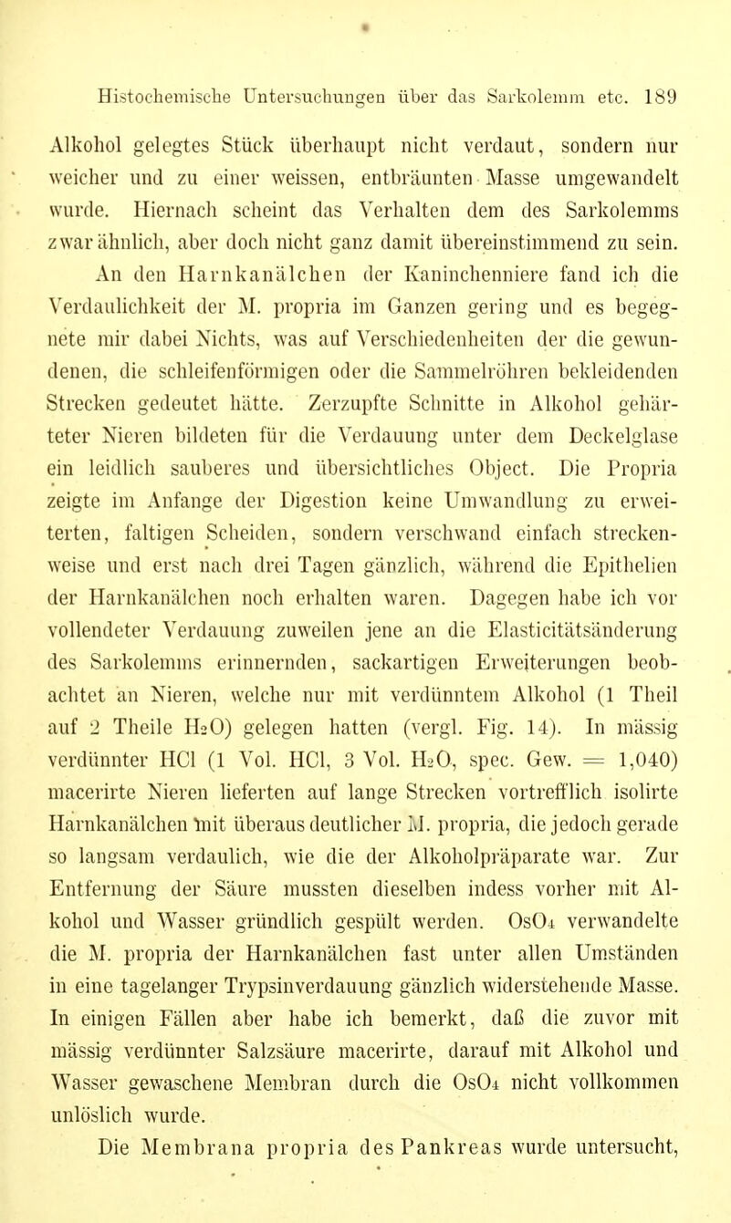 Alkohol gelegtes Stück überhaupt nicht verdaut, sondern nur weicher und zu einer weissen, entbräunten • Masse umgewandelt wurde. Hiernach scheint das Verhalten dem des Sarkolemms zwar ähnlich, aber doch nicht ganz damit übereinstimmend zu sein. An den Harnkanälchen der Kaninchenniere fand ich die Verdaulichkeit der M. propria im Ganzen gering und es begeg- nete mir dabei Nichts, was auf Verschiedenheiten der die gewun- denen, die schleifenförmigen oder die Sammelröhren bekleidenden Strecken gedeutet hätte. Zerzupfte Schnitte in Alkohol gehär- teter Nieren bildeten für die Verdauung unter dem Deckelglase ein leidlich sauberes und übersichtliches Object. Die Propria zeigte im Anfange der Digestion keine Umwandlung zu erwei- terten, faltigen Scheiden, sondern verschwand einfach strecken- weise und erst nach drei Tagen gänzlich, während die Epithelien der Harnkanälchen noch erhalten waren. Dagegen habe ich vor vollendeter Verdauung zuweilen jene an die Elasticitätsänderung des Sarkolemms erinnernden, sackartigen Erweiterungen beob- achtet an Nieren, welche nur mit verdünntem Alkohol (1 Theil auf 2 Theile H2O) gelegen hatten (vergl. Fig. 14). In massig verdünnter HCl (1 Vol. HCl, 3 Vol. H2O, spec. Gew. = 1,040) macerirte Nieren lieferten auf lange Strecken vortrefflich isolirte Harnkanälchenlnit überaus deutlicher LI. propria, die jedoch gerade so langsam verdaulich, wie die der Alkoholpräparate war. Zur Entfernung der Säure mussten dieselben indess vorher mit Al- kohol und Wasser gründlich gespült werden. OsOi verwandelte die M. propria der Harnkanälchen fast unter allen Um.ständen in eine tagelanger Trypsinverdauung gänzlich widerstehende Masse. In einigen Fällen aber habe ich bemerkt, daß die zuvor mit mässig verdünnter Salzsäure macerirte, darauf mit Alkohol und Wasser gewaschene Membran durch die Os04 nicht vollkommen unlöslich wurde. Die Membrana propria des Pankreas wurde untersucht.