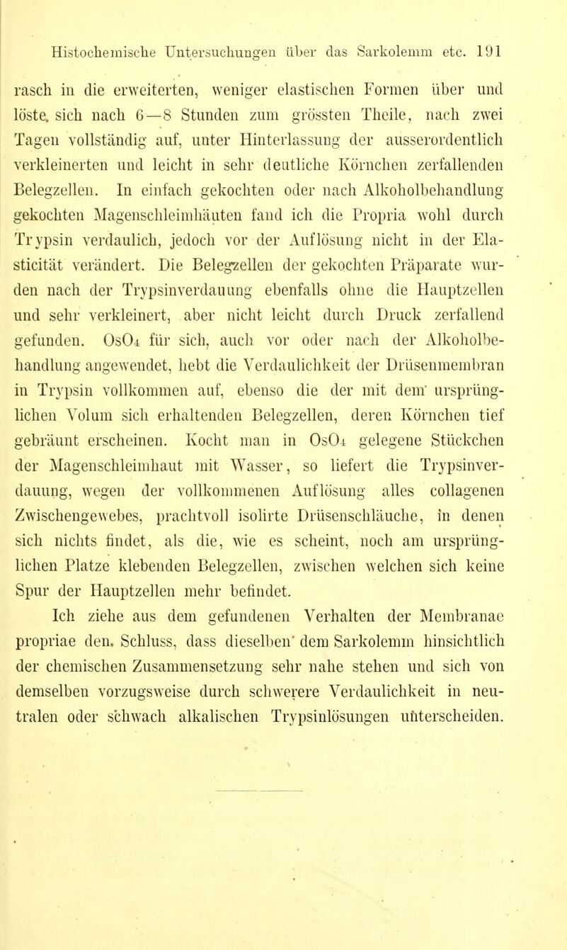 rasch in die erweiterten, weniger elastischen Formen über und löste, sich nach 6—8 Stunden zum grössten Theile, nach zwei Tagen vollständig auf, unter Hinterlassung der ausserordentlich verkleinerten und leicht in sehr deutliche Körnchen zerfallenden Belegzellen. In einfach gekochten oder nach Alkoholbehandlung gekochten Magenschleimhäuten fand ich die Propria wohl durch Trypsin verdaulich, jedoch vor der Auflösung nicht in der Ela- sticität verändert. Die Belegzellen der gekochten Präparate wur- den nach der Trypsinverdauung ebenfalls ohne die Hauptzellen und sehr verkleinert, aber nicht leicht durch Druck zerfallend gefunden. OsOi für sich, auch vor oder nach der Alkoholbe- handlung angewendet, hebt die Verdaulichkeit der Drüsenmeml)ran in Trypsin vollkommen auf, ebenso die der mit dem' ursprüng- lichen Volum sich erhaltenden Belegzellen, deren Körnchen tief gebräunt erscheinen. Kocht mau in OsOi gelegene Stückchen der Magenschleimhaut mit Wasser, so liefert die Trypsinver- dauung, wegen der vollkonnnenen Auflösung alles collagenen Zwischengewebes, prachtvoll isolirte Drüsenschläuche, in denen sich nichts findet, als die, wie es scheint, noch am ursprüng- lichen Platze klebenden Belegzellen, zwischen welchen sich keine Spur der Hauptzellen mehr befindet. Ich ziehe aus dem gefundenen Verhalten der Membranae propriae den. Schluss, dass diesellien' dem Sarkolemm hinsichtlich der chemischen Zusammensetzung sehr nahe stehen und sich von demselben vorzugsweise durch schwerere Verdaulichkeit in neu- tralen oder schwach alkalischen Trypsinlösungen ufiterscheiden.