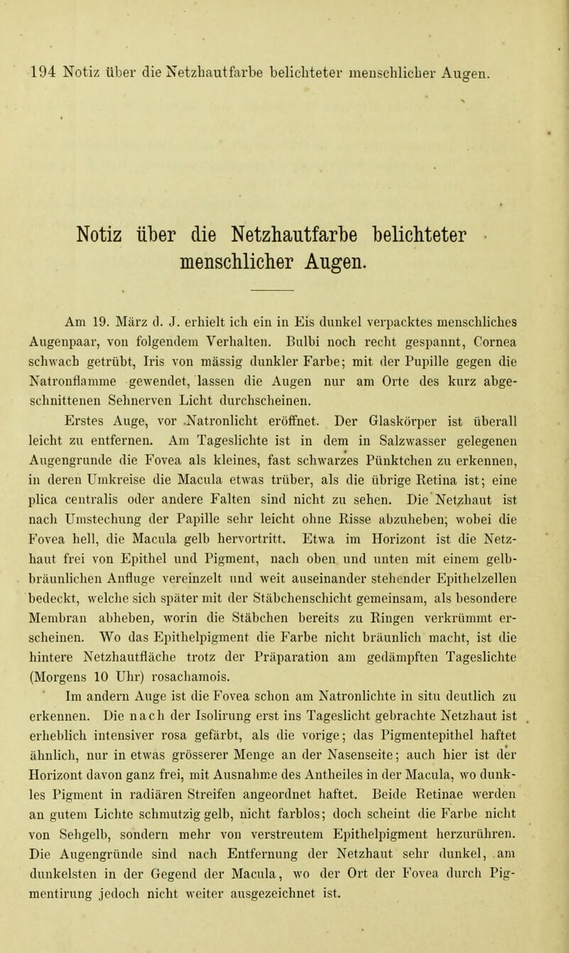 Notiz über die Netzhautfarbe belichteter menschlicher Augen. Am 19. März d. J. erhielt ich ein in Eis dunkel verpacktes menschliches Augenpaar, von folgendem Verhalten. Bulbi noch recht gespannt, Cornea schwach getrübt, Iris von mässig dunkler Farbe; mit der Pupille gegen die Natronflamme gewendet, lassen die Augen nur am Orte des kurz abge- schnittenen Sehnerven Licht durchscheinen. Erstes Auge, vor .Natronlicht eröffnet. Der Glaskörper ist überall leicht zu entfernen. Am Tageslichte ist in dem in Salzwasser gelegenen Angengrnnde die Fovea als kleines, fast schwarzes Pünktchen zu erkennen, in deren Umkreise die Macula etwas trüber, als die übrige Retina ist; eine plica centralis oder andere Falten sind nicht zu sehen. Die Net?;haut ist nach Umstechung der Papille sehr leicht ohne Risse abzuheben; wobei die Fovea hell, die Macula gelb hervortritt. Etwa im Horizont ist die Netz- haut frei von Epithel und Pigment, nach oben und unten mit einem gelb- bräunlichen Anfluge vereinzelt und weit auseinander stehender Epithelzellen bedeckt, welche sich später mit der Stäbchenschicht gemeinsam, als besondere Membran abheben, worin die Stäbchen bereits zu Ringen verkrümmt er- scheinen. Wo das Epithelpigment die Farbe nicht bräunlich macht, ist die hintere Netzhautfläche trotz der Präparation am gedämpften Tageslichte (Morgens 10 Uhr) rosachamois. Im andern Auge ist die Fovea schon am Natronlichte in situ deutlich zu erkennen. Die nach der Isolirung erst ins Tageslicht gebrachte Netzhaut ist erheblich intensiver rosa gefärbt, als die vorige; das Pigmentepithel haftet ähnlich, nur in etwas grösserer Menge an der Nasenseite; auch hier ist der Horizont davon ganz frei, mit Ausnahme des Antheiles in der Macula, wo dunk- les Pigment in radiären Streifen angeordnet haftet. Beide Retinae werden an gutem Lichte schmutzig gelb, nicht farblos; doch scheint die Farbe nicht von Sehgelb, sondern mehr von verstreutem Epithelpigment herzurühren. Die Augengründe sind nach Entfernung der Netzhaut sehr dunkel, am dunkelsten in der Gegend der Macula, wo der Ort der Fovea durch Pig- mentirung jedoch nicht weiter ausgezeichnet ist.