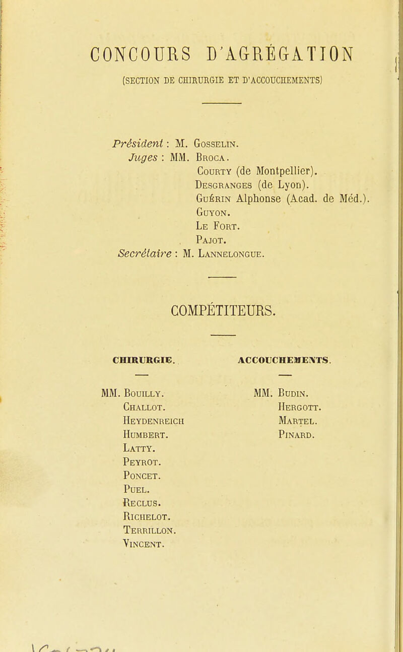 CONCOURS D'AGRÉGATION (SECTION DE CIIIRim&TE ET D'ACCOUCHEMENTS) Président : M. Gosselin. Juges : MM. Broca. Courty (de Montpellier). Desgranges (de Lyon). Guérin Alphonse (Acad. de Méd.). Guyon. Le Fort. Pajot. Secrétaire : M. Lannelongue. COMPÉTITEURS. CHIRURGIE. ACCOUCHEMENTS. MM. Bouilly. Challot. Heydenreich Humrert. Latty. Peyrot. PûNCET. Puel. Reclus. RlCIIELOT. Terrillon. Vincent. MM. Budin. Hergott Martel. Pinard.