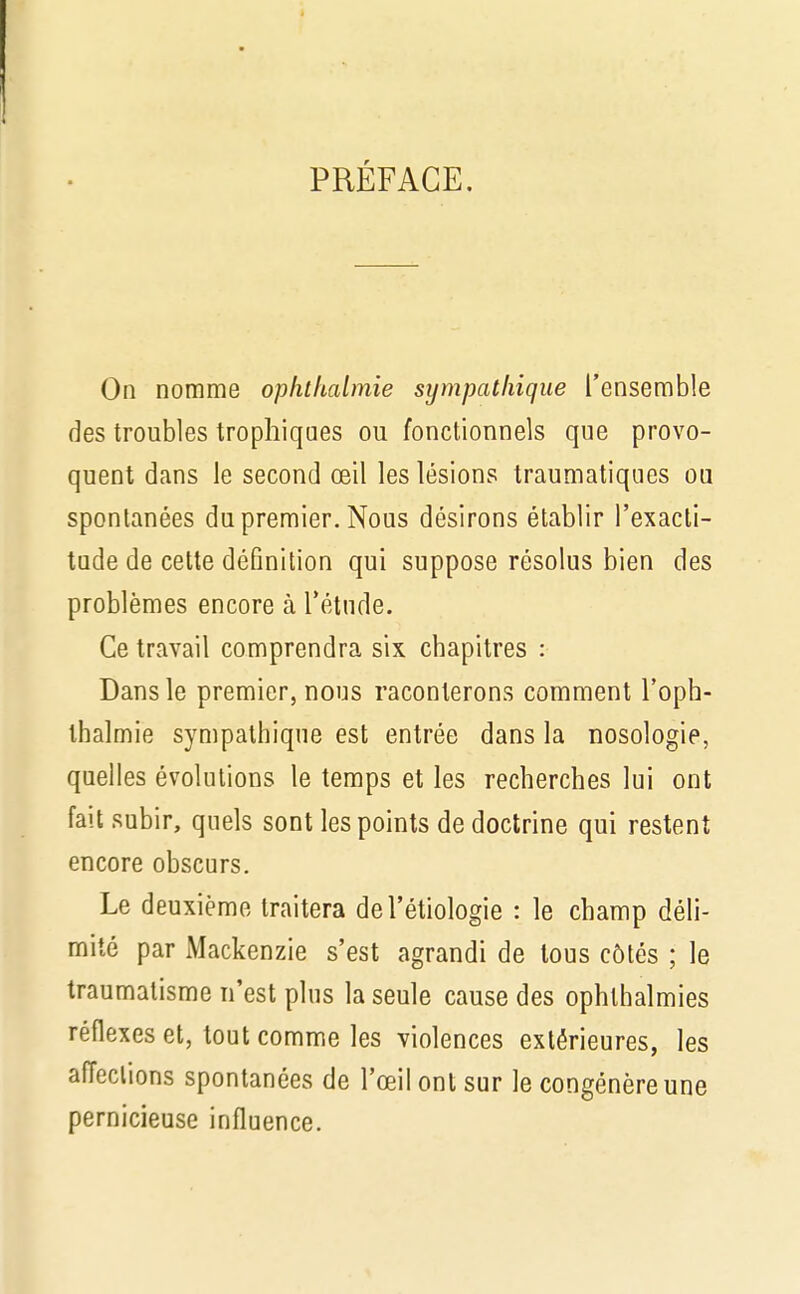 PRÉFACE. On nomme opktltalmie sympathique l'ensemble des troubles trophiques ou fonctionnels que provo- quent dans le second œil les lésions traumatiques ou spontanées du premier. Nous désirons établir l'exacti- tude de cette définition qui suppose résolus bien des problèmes encore à l'étude. Ce travail comprendra six chapitres : Dans le premier, nous raconterons comment l'opb- tbalmie sympathique est entrée dans la nosologie, quelles évolutions le temps et les recherches lui ont fait subir, quels sont les points de doctrine qui restent encore obscurs. Le deuxième traitera del'étiologie : le champ déli- mité par Mackenzie s'est agrandi de tous côtés ; le traumatisme n'est plus la seule cause des ophthalmies réflexes et, tout comme les violences extérieures, les affections spontanées de l'œil ont sur le congénère une pernicieuse influence.