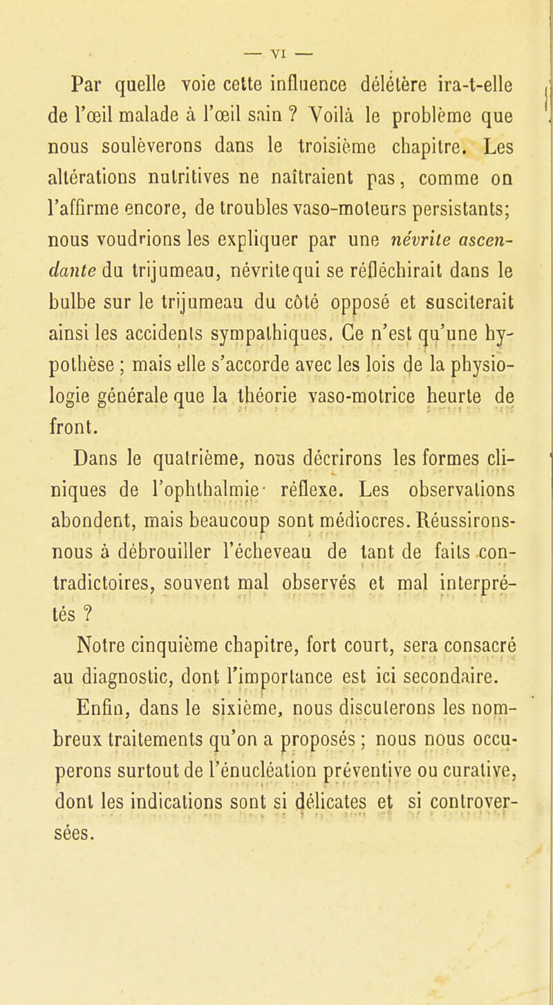 Par quelle voie cette influence délétère ira-t-elle de l'œil malade à l'œil sain ? Voilà le problème que nous soulèverons dans le troisième chapitre. Les altérations nutritives ne naîtraient pas, comme on l'affirme encore, de troubles vaso-moteurs persistants; nous voudrions les expliquer par une névrite ascen- dante du trijumeau, névritequi se réfléchirait dans le bulbe sur le trijumeau du côté opposé et susciterait ainsi les accidents sympathiques. Ce n'est qu'une hy- pothèse ; mais elle s'accorde avec les lois de la physio- logie générale que la théorie vaso-motrice heurte de front. Dans le quatrième, nous décrirons les formes cli- niques de l'ophthalmie- réflexe. Les observations abondent, mais beaucoup sont médiocres. Réussirons- nous à débrouiller l'écheveau de tant de faits con- tradictoires, souvent mal observés et mal interpré- tés ? Notre cinquième chapitre, fort court, sera consacré au diagnostic, dont l'importance est ici secondaire. Enfin, dans le sixième, nous discuterons les nom- breux traitements qu'on a proposés ; nous nous occu- perons surtout de l'énucléation préventive ou curative, dont les indications sont si délicates et si controver- sées.