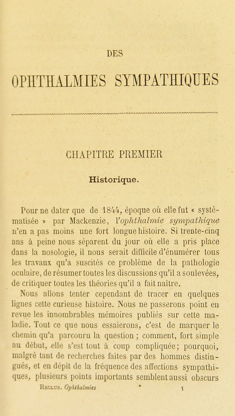 DES OPÏÏTÏÏALMIES SYMPATHIQUES CHAPITRE PREMIER Historique. Pour ne dater que de 1844, époque où elle fut « systé- matisée » par Mackenzie, Yophthalmie sympathique n'en a pas moins une fort longue histoire. Si trente-cinq ans à peine nous séparent du jour où elle a pris place dans la nosologie, il nous serait difficile d'énumérer tous les travaux qu'a suscités ce problème de la pathologie oculaire, de résumer toutes les discussions qu'il a soulevées, de critiquer toutes les théories qu'il a fait naître. Nous allons tenter cependant de tracer en quelques lignes cette curieuse histoire. Nous ne passerons point en revue les innombrables mémoires publiés sur cette ma- ladie. Tout ce que nous essaierons, c'est de marquer le chemin qu'a parcouru la question ; comment, fort simple au début, elle s'est tout à coup compliquée; pourquoi, malgré tant de recherches faites par des hommes distin- gués, et en dépit de la fréquence des affections sympathi- ques, plusieurs points importants semblent aussi obscurs