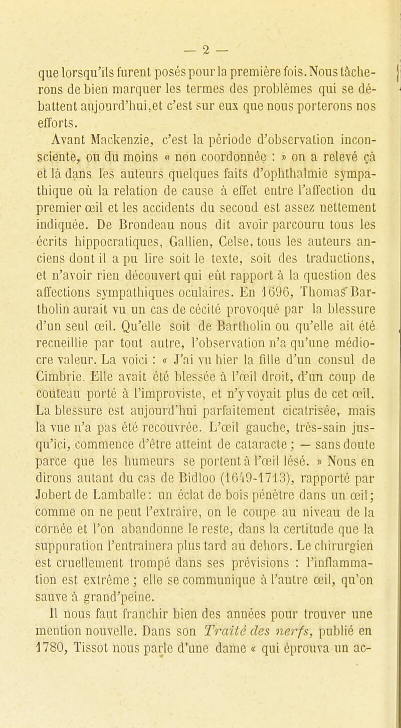 que lorsqu'ils furent posés pour la première fois. Nous tâche- rons de bien marquer les termes des problèmes qui se dé- battent aujourd'hui,et c'est sur eux que nous porterons nos efforts. Avant Mackenzie, c'est la période d'observation incon- sciente, ou du moins « non coordonnée : » on a relevé çà et là dans l'es auteurs quelques faits d'ophthalmie sympa- thique où la relation de cause à effet entre l'affection du premier œil et les accidents du second est assez nettement indiquée. De Brondeau nous dit avoir parcouru tous les écrits hippocraliques, Gallien, Celse, tous les auteurs an- ciens dont il a pu lire soit le texte, soit des traductions, et n'avoir rien découvert qui eût rapport à la question des affections sympathiques oculaires. En 1696, Thomas Bar- tholin aurait vu un cas de cécité provoqué par la blessure d'un seul œil. Qu'elle soit de Barlholin ou qu'elle ait été recueillie par tout autre, l'observation n'a qu'une médio- cre valeur. La voici : « J'ai vu hier la fille d'un consul de Cimbrie. Elle avait été blessée à l'œil droit, d'un coup de couteau porté à l'improvisle, et n'y voyait plus de cet œil. La blessure est aujourd'hui parfaitement cicatrisée, mais la vue n'a pas été recouvrée. L'œil gauche, très-sain jus- qu'ici, commence d'être atteint de cataracte; — sans doute parce que les humeurs se portent à l'œil lésé. » Nous en dirons autant du cas de Bidloo (16'i9-1713), rapporté par Jobert de Lamballe: un éclat de bois pénètre dans un œil; comme on ne peut l'extraire, on le coupe au niveau de la cornée et l'on abandonne le reste, dans la certitude que la suppuration l'entraînera plus tard au dehors. Le chirurgien est cruellement trompé dans ses prévisions : l'inflamma- tion est extrême ; elle se communique à l'autre œil, qu'on sauve à grand'peine. Il nous faut franchir bien des années pour trouver une mention nouvelle. Dans son Traité des nerfs, publié en 1780, Tissot nous parle d'une dame « qui éprouva un ac-