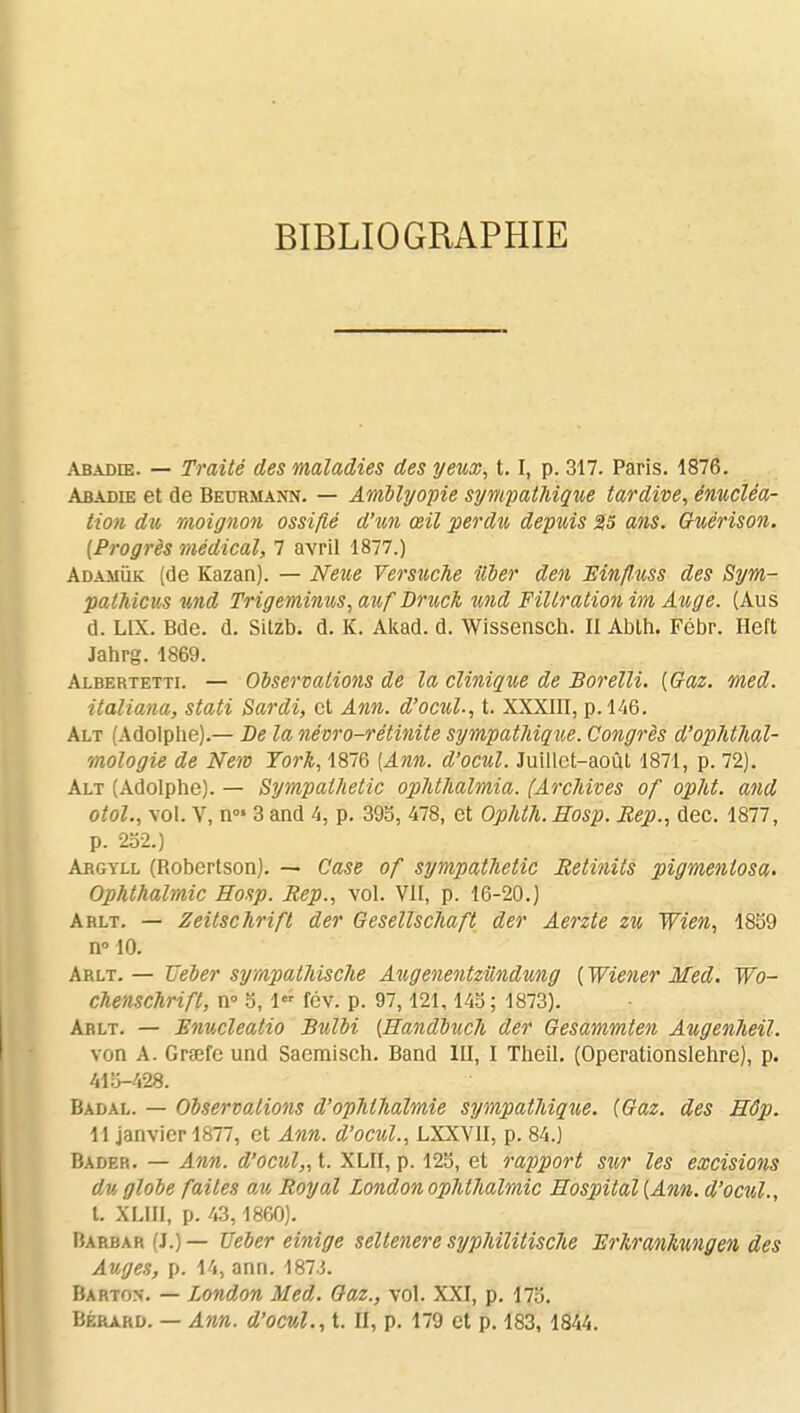 BIBLIOGRAPHIE abadœ. — Traité des maladies des yeux, t.1, p. 317. Paris. 1876. Abadie et de Beormann. — Amblyopie sympathique tardive, énucléa- tioti du moignon ossifié d'un œil perdît depuis 25 ans. Guérison. (Progrès médical, 7 avril 1877.) Adamuk (de Kazan). — Nette Versuche Hier den Mnfluss des Sym- pathicus nnd Trigeminus, atif Druck %nd Fillration im Auge. (Aus d. L1X. Bde. d. Sitzb. d. K. Akad. d. Wissensch. II Abth. Fébr. Heft Jahrg. 1869. Albertetti. — Observations de la clinique de Borelli. (Gaz. med. italiana, stati Sardi, et Ann. d'ocul., t. XXXIII, p. 146. Alt (Adolphe).— De la névro-rétinite sympathique. Congrès d'ophthal- mologie de New York, 1876 (Ann. d'ocul. Juillet-août 1871, p. 72). Alt (Adolphe). — Sympathetic ophthalmia. (Archives of opht. and otol., vol. V, n°» 3 and 4, p. 395, 478, et Ophth.Hosp. Rep., dec. 1877, p. 252.) Argyll (Robertson). — Case of sympathetic Retinits pigmentosa. Ophthalmic Hosp. Rep., vol. VII, p. 16-20.) Arlt. — Zeitschrift der Gesellschaft der Aerzte zu Wien, 1859 n° 10. Arlt.— Ueber sympathische AugenentzUndung (Wiener Med. Wo- chenschrift, n° 5, 1 fév. p. 97,121, 145 ; 1873). Arlt. — Enucleatio Bulbi (Handbuch der Gesammten Augenheil. von A. Grœre und Saemisch. Band III, I Theil. (Operationslehre), p. 415-428. Badal. — Observations d'ophlhalmie sympathiqtie. (Gaz. des Hôp. 11 janvier 1877, et Ann. d'ocul., LXXVII, p. 84.) Bader. — Ann. d'ocul,, t. XLII, p. 125, et rapport sur les excisions du globe faites au Royal London ophthalmic Hospital (Ann. d'ocul., t. XLIII, p. 43,1860). Harbar (J.) — Ueber einige seltenere syphilitische Erfcranhungen des Auges, p. 14, ann. 187J. Barton. — London Med. Gaz., vol. XXI, p. 175. Bérard. — Ann. d'ocul., t. II, p. 179 et p. 183, 1844.