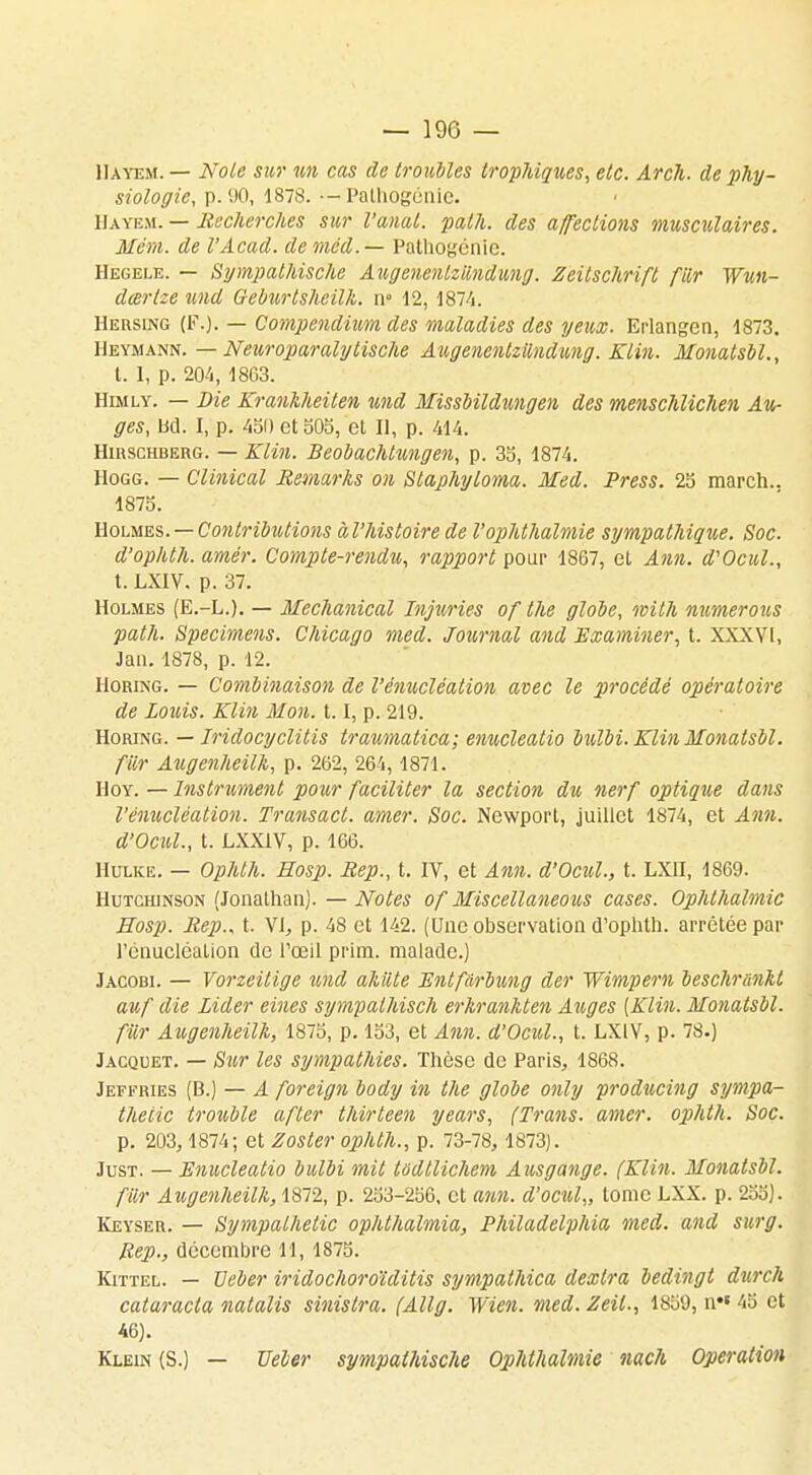 Hayem. — Note sur un cas de troubles trophiques, etc. ArcJi. de phy- siologie, p. 90, 1878. •-Palhogénic. Hayem. — Recherches sur l'anal, path. des affections musculaires. Mém. de l'Acad. deméd.— Pathogénic. Hegele. — Sympathische Augenenlzilndung. Zeitschrift fiLr Wun- dcer/ze und G-eburlsheilk. n» 12, 1874. Hersing (F.). — Compendium des maladies des yeux. Erlangen, 1873. Heymann. — Neuroparalytische Augenenlzilndung. Klin. Monatsbl., t. 1, p. 204, 1863. Himly. — Die Kranhheiten und Missbildungen des menschlichen Au- ges, bd. I, p. 450 et 505, et II, p. 414. HinscHBERG. — Klin. Beobachtungen, p. 35, 1874. Hogg. — Clinical Remarks on Slaphyloma. Med. Press. 25 march.. 1875. Holmes. — Contributions àl'histoire de Voplilhalmie sympathique. Soc. d'ophth. amér. Compte-rendu, rapport pour 1867, et Ann. d'Ocul., t. LXIV. p. 37. Holmes (E.-L.). — Mechanical Injuries of Ihe globe, wilh numerous path. Spécimens. Chicago med. Journal and Examiner, t. XXXVI, Jati. 1878, p. 12. IIoring. — Combinaison de l'énucléation avec le procédé opératoire de Louis. Klin Mon. 1.1, p. 219. Horing. — Iridocyclitis traumatica; enucleatio bulbi. Klin Monatsbl. fur Augenheilh, p. 262, 264,1871. Hoy. — Instrument pour faciliter la section du nerf optique dans l'énucléation. Transact. amer. Soc. Newport, juillet 1874, et Ann. d'Ocul., t. LXX1V, p. 166. Hulke. — Ophlh. Hosp. Rep., t. IV, et Ann. d'Ocul., t. LXII, 1869. Hutchinson (Jonathan). — Notes of Miscellaneous cases. Oplilhalmie Hosp. Rep., t. VI, p. 48 et 142. (Une observation d'ophth. arrêtée par l'énucléation de l'œil prim. malade.) Jacobi. — Vorzeitige und akiite Kntfàrbung der Wimpern beschrnnkt auf die Lider eines sympalhisch erhranhten Auges (Klin. Monatsbl. fur Augenheilh, 1875, p. 153, et Ann. d'Ocul., t. LXIV, p. 78.) Jacquet. — Sur les sympathies. Thèse de Paris, 1868. Jeffries (B.) — A foreign body in the globe only producing sympa- theiic trouble after thirteen years, (Trans. amer, oplitli. Soc. p. 203, 1874; et Zoster ophlh., p. 73-78, 1873). Just. — Enucleatio bulbi mit tadllichem Ausgange. (Klin. Monatsbl. fur Augenheilh, 1872, p. 253-256, et ann. d'ocul,, tome LXX. p. 255). Keyser. — Sympalhetic oplithalmia, Philadelphia med. and surg. Rep., décembre 11, 1875. Kittel. — Ueber iridochoroïditis sympathica dexlra bedingt durch cataracta natalis sinislra. (Allg. Wien. med. Zeil., 1859, n 45 et 46). Klein (S.) — Vêler sympathische Oplilhalmie nach Opération