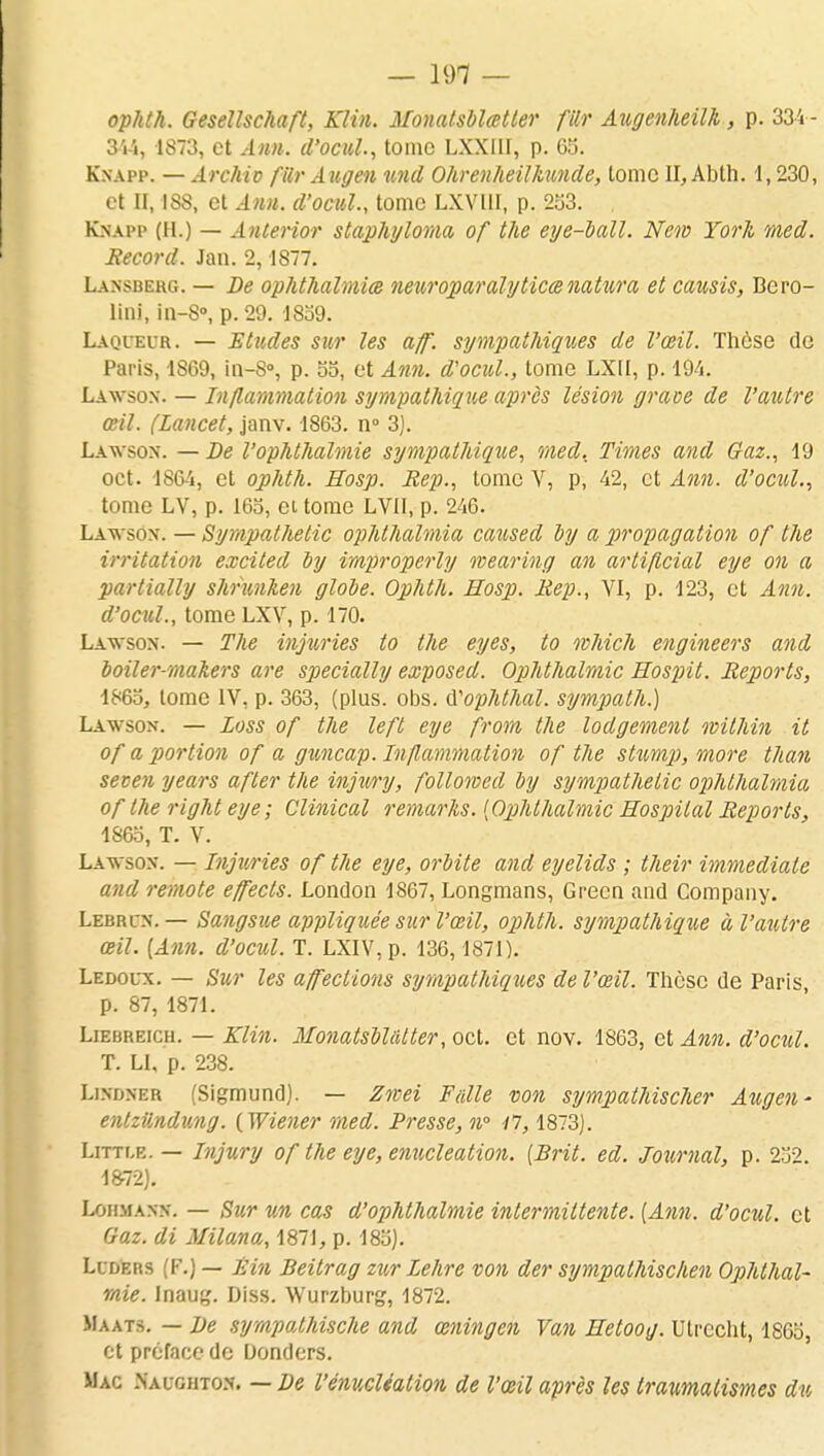 ophth. Gesellschaft, Klin. Monatsblœtter ftor Augenheilk, p. 334- 344, 1873, et Ann. d'ocul, tome LXXIIF, p. 65. Kxapp. — Archio filr Augen und Ohrenheilkunde, tome II, Abth. 1,230, et II, ISS, et Ann. d'ocul., tome LXVUI, p. 253. Kxapp (H.) — Anterior staphyloma of the eye-ball. New York med. Record. Jan. 2,1877. Laxsbekg. — De ophthalmia neuroparalyticœnatura et causis, Bero- lini, in-S°, p. 29. 1839. Laqueur. — Etudes sur les aflf. sympathiques de l'œil. Thôse de Paris, 1869, in-S°, p. 55, et Ann. d'ocul., tome LXII, p. 194. Lawsox. — Inflammation sympathique après lésion grave de l'autre œil. (Lancet, janv. 1863. n° 3). Lawsox. — De l'ophthalmie sympathique, med. Times and Gaz., 19 oct. 1864, et ophth. Eosp. Rep., tome V, p, 42, et Ann. d'ocul., tome LV, p. 165, et tome LVII, p. 246. Lawsox. — Sympathelic ophthalmia caused by a propagation of the irritation excited by improperly wearing an artiflcial eye on a partially shrunken globe. Ophth. Eosp. Rep., VI, p. 123, et Ann. d'ocul., tome LXV, p. 170. Lawsox. — The injuries to the eyes, to which engineers and boiler-makers are specially exposed. Ophthalmic Eospit. Reports, 1865, tome IV, p. 363, (plus. obs. iïophthal. sympath.) Lawsox. — Loss of the left eye from the lodgemenl ivithin it of a portion of a gxmicap. Inflammation of the stump, more than secen years after the injxury, follomed by sympathelic ophthalmia of the right eye; Clinical remarks. {Ophthalmic Eospilal Reports, 1865, T. V. Lawsox. — Injuries of the eye, orbite and eyelids ; their immédiate and remote effects. London 1867, Longmans, Grecn and Company. Lebrcx. — Sangsue appliquée sur l'œil, ophth. sympathique à l'autre œil. [Ann. d'ocul. T. LXIV, p. 136, 1871). Ledoux. — Sur les affections sympathiques de l'œil. Thèse de Paris, p. 87, 1871. Liebreich. — Klin. Monatsblatter, oct. et nov. 1863, et Ann. d'ocul. T. LI, p. 238. Lixdxer (Sigmund). — Znvei Faite von sympathischer Augen- entzttndung. (Wiener med. Presse, n° il, 1873). Litti.e. — Injury of the eye, enucleation. [Brit. ed. Journal, p. 252. 1872). Lohmanx. — Sur un cas d'ophthalmie intermittente. [Ann. d'ocul. et Gaz. di Milana, 1871, p. 185). Luders (F.) — Êin Beitrag zur Lehre von der sympathischen Ophthal- mie. Inaug. Diss. Wurzburg, 1872. Maats. — De sympalhische and œningen Van Eetoog. Utrccht, 1805, et préface de Donders. Mac Naughtox. — De l'énucliation de l'œil après les Iraumalismes du