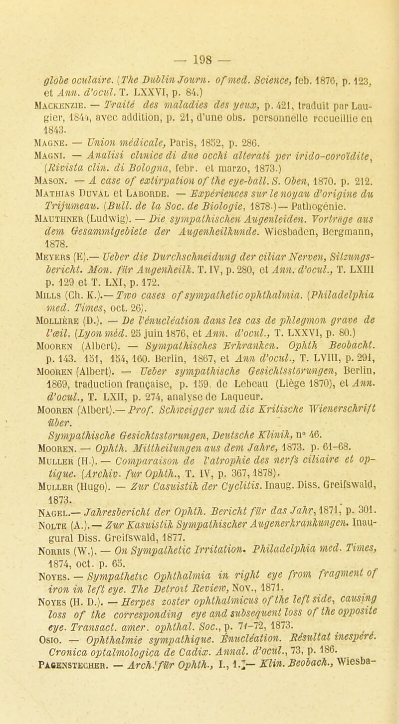 globe oculaire. [The Dublin Joum. ofmed. Science, feb. 1876, p. 123, et Ann. d'ocul. T. LXXVI, p. 84.) Mackenzie. — Traité des maladies des yeux, p. 421, traduit par Lau- gier, 184'i, avec addition, p. 21, d'une ous. personnelle recueillie en 1843. Magne. — Union médicale, Paris, 1832, p. 286. Magni. — Analisi chnice di due occlii alterati per irido-coroïdile, (Rivista clin, di Bologna, febr. et marzo, 1873.) Mason. — A case of extirpation of'the eye-ball.S. Oben, 1870. p. 212. Matiiias Duval et Laborde. — Expériences sur le noyau d'origine du Trijumeau,. (Bull, de la Soc. de Biologie, 1878 )— Patliogcnie. Mauthner (Ludwig). — Die sympathischen Augenleiden. Vorlrfige aus dem OesammtgeMete der Augenheilkunde. Wicsbaden, Dergmann, 1878. Meyers (E).— Ueber die Durchschneidung der ciliar Nerven, SUztmgs- lericht. Mon. fur Augenheilli. T. IV, p. 280, et Ann. d'ocul., T. LXIII p. 129 et T. LXI, p. 172. Mills (Ch. K.).— Two cases of sympatheticophthalmia. [Phïladelphia med. Times, oct. 26). Mollière (D.). — De Vénucléation dans les cas de phlegmon grave de l'œil. [Lyon méd. 25 juin 1876, et Ann. d'ocul., T. LXXVI, p. 80.) Mooren (Albert). — Sympathisches Erhranhen. Ophth Beobacht. p. 143. 131, 134,160. Berlin, 1867, et Ann d'ocul-, T. LVI1I, p. 291, Mooren (Albert). — Ueber sympathische Gesichtsslsrungen, Berlin, 1869, traduction française, p. 159. de Lebcau (Liège 1870), et Ann. d'ocîil., T. LX1I, p. 274, analyse de Laqueur. Mooren (Albert).— Prof. Schweigger und die Kritisctie Wienerschrift liber. Sympathische Qesichtssturungen, Deutsche Klinik, n° 46. Mooren. — Ophth. Mittheilungen aus dem Jahre, 1873. p. 61-68. Muller (II-)-— Comparaison de l'atrophie des nerfs ciliaire et op- tique. (ArcMv. fur Ophth., T. IV, p. 367,1878). Muller (Hugo). — Zur Casuistik der Cyclitis. Inaug. Diss. Greifsvald, 1873. Nagel — Jahresberichl der Ophth. Bericht fur das Jahr, 1871, p. 301. Nolte (A.).— ZurKasuistih Sympathischer Augenerliranhungen. Inau- gural Diss. Greifswald, 1877. Norris (W.). — On Sympathetic Irritation. Philadelphia med. Times, 1874, oct. p. 63. Noyés. — Sympathetic Ophthalmia in right eye from fragment of iron in left eye. The Détroit Review, Nov., 1871. Noyés (II. D.). — Herpès zoster ophthalmicus ofthe leftside, causing loss of the corresponding eye and subséquent loss of the opposite eye. Transact. amer, ophthal. Soc, p. 77-72, 1873. Osio. — Ophthalmie s?jmpalhique. Ênucléation. Résultat inespéré. Cronica optalmologica de Cadix. Annal, d'ocul., 73, p. 186. P ac en s teci le h . — Arch.'filr Ophth., I., l.J— Klin. Beobach., Wicsba-