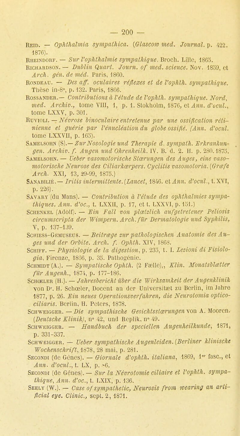 Reid. — Ophthalmia sympalhica. (Glascow med. Journal, p. 422. 1876). Rheindorf. — Sur l'ophthalmie sympathique, Broch. Lille, 1865. richardson. — Dublin Quart. Journ. of med. science. Nov. 18:39, et Arch. gén.deméd. Paris, 1860. rondeau. — Des aff. oculaires réflexes et de l'ophth. sympathique. Tlièse in-8°, p. 132. Paris, 1866. Rossander.— Contributions à Vétude de l'ophth. sympathique. Nord, med. Archiv., tome VIII, 1, p. 1. Stokliolm, 1876, et Ann. d'ocul., tome LXXV, p. 301. Ruvioli. — Névrose binoculaire entretenue par une ossification réti- nienne et guérie par Vénucléalion du globe ossifié. (Ann. d'ocul. tome LXXVII, p. 163). Samelsohn (S).— Zur Nosologie und Thérapie d. sympath. Erhrankun- gen. Archiv. f. Azigen und Ohrenheilh. IV. B. cl. 2. II. p. 280.1873. Samelsohn. — Ueber vasomotorische Slœrungen des Auges, eine vaso- motorische Neurose des Ciliarhœrpers. Cyclitis vasomotoria. [Grœfe Arch. XXI, 13, 29-99, 1873.) Sanabilié.— Irilis intermittente. [Lancel, 1846. cl Ann. d'ocul., t. XVI, p. 226). Savary (du Mans). — Contribution à l'étude des ophthalmies sympa- thiques. Ann. d'oc, t. LXX1I, p. 17, et t. LXXVI, p. loi.) Schenkel (Adolf). — Ein Fait von plœtzlich aufgetretener Peliosis circumscripta der Wimpern. Arch.fiir Dermatologie und Syphilis, V, p. 137-139. Schiess-Giîmuseus. —Beitrœge zur pathologischen Anatomie des Au- ges und der Orbite. Arch. f. Ophth. XIV, 1868. Schiff. — Physiologie de la digestion, p. 233, t. I. Lezioni di Fisiolo- gia, Fircnze, 1836, p. 35. Patliogenie. Schmidt(A.). — Sympatische Ophth. (2 Fœllc),, Klin. Monatsblœtter fur Augenh., 1874, p. 177-186. Schoeler (II.). — Jahresbericht iiber die Wirlisamheit der Augenklinik von Dr. H. Schœler, Docent an der UniversiUet zu Berlin, im lahre 1877, p. 26. Ein neues Operationsverfahren, die Neurolomia optico- ciliaris. Berlin, H. Peters, 1878. Schweigger. — Die sympalhische Gesichtsslœrungen von A. Moorcn. {Deutsche Klinih), n° 42, und Rcplik, n° 49. Schweigger. — Handbuch der speciellen Augenheilkunde, 1871, p. 331-337. Schweigger. — Ueber sympathische Augenleiden. (Berliner klinische Wochenschrift, 1878, 28 mai, p. 281. Secondi (de Gènes). — Giornale d'ophth. italiana, 1869, 1er fasc., et Ann. d'ocul., t. LX, p. -6. Secondi (de Gênes). — Sur la Névrotomie ciliaire et l'ophth. sympa- thique, Ann. d'oc, t. LXIX, p. 136. Seely (W.). — Case of sympathelic, Neurosis from wearing an arli- ficial eye. Clinic, sept. 2, 1871.