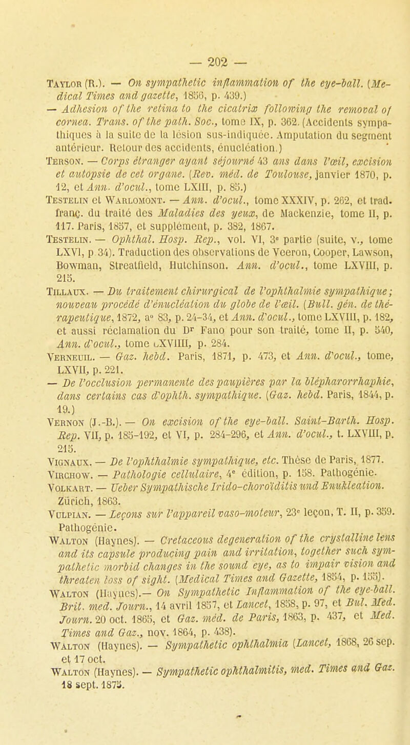 Taylor (IO. — On sympathetic inflammation of the eye-ball. [Mé- dical Times and gazette, 1856, p. 439.) — Adhésion of the retina to the cicatrix followinp the removal of comea. Trans. of the palh. Soc, tome IX, p. 362. (Accidents sympa- thiques ù la suite de la lésion sus-indiquée. Amputation du segment antérieur. Retour dos accidents, énucléation.) Terson. — Coiys étranger ayant séjourné 43 ans dans l'œil, excision et autopsie de cet organe. (Bev. méd. de Toulouse, janvier 1870, p. 12, et Awti- d'ocul., tome LX1I1, p. 85.) Testelin et Warlomont. — Ann. d'ocul., tome XXXIV, p. 262, cl trad. franç. du traité des Maladies des yeux, de Maekenzie, tome Et, p. 117. Paris, 1857, et supplément, p. 382, 1867. Testelin. — Ophthal. Hosp. Rep., vol. VI, 3° partie (suite, v., tome LXV1, p 34). Traduction des observations de Veeron, Coopcr, Lawson, Uowman, Streatlield, Hutchinson. Ann. d'ocul., tome LXVIII, p. 215. Tillaux. —Du traitement chirurgical de l'ophthalmie sympathique ; nouveau, procédé d'énucléalion du globe de l'œil. (Bull. gén. de thé- rapeutique, 1872, a° 83, p. 24-34, et Ann. d'ocul., tome LXVIII, p. 182, et aussi réclamation du Dr Fano pour son traité, tome II, p. 540, Ann. d'ocul., tome lXVIIIÏ, p. 284. Verneuil. — Gaz. hebd. Paris, 1871, p. 473, et Ann. d'ocul., tome, LXVII, p. 221. — De l'occlusion permanente des paupières par la blépharorrhaphie, dans certains cas d'ophth. sympathique. [Gaz. hebd. Paris, 1844, p. 19.) Vernon (J.-B.). — On excision ofthe eye-ball. Saint-Barlh. Hosp. Rep. VII, p. 185-192, et VI, p. 284-296, et Ann. d'ocul., t. LXVIII, p. 215. Vignaux. — De l'ophthalmie sympathique, etc. Thèse de Paris, 1S77. Vmcnw. — Pathologie cellulaire, 4° cdiLion, p. 158. Palhogénic. Volicart. — TJeber Sympathische Irido-choroïditis und EmiMeation. Zurich, 1863. Vulpian. — Leçons sur l'appareil vaso-moteur, 23e leçon, T. II, p. 359. Pathogénic. Walton (Haynes). — Cretaceous degeneration of the cryslalline Uns and Us capsule producing pain and irritation, together such sym- pathetic morbid changes in the sound eye, as to impair vision and threalen loss of sight. [Médical Times and Gazette, 1854, p. 155). Walton (Haynes).— On Sympathetic Inflammation of the eye-ball. Brit. med. Joum., 14 avril 1857, et Lancet, 1858, p. 97, et Bul. Med. Journ. 20 oct. 1865, et Gaz. méd. de Paris, 1863, p. 437, et Med. Times and Gaz., nov. 1864, p. 438). Walton (Haynes). — Sympathetic ophlhalmia [Lancet, 1868, 26 sep. et 17 oct. Walton (Haynes). — Sympathetic ophthalmitis, med. Times and Gaz. 18 sept. 1875.