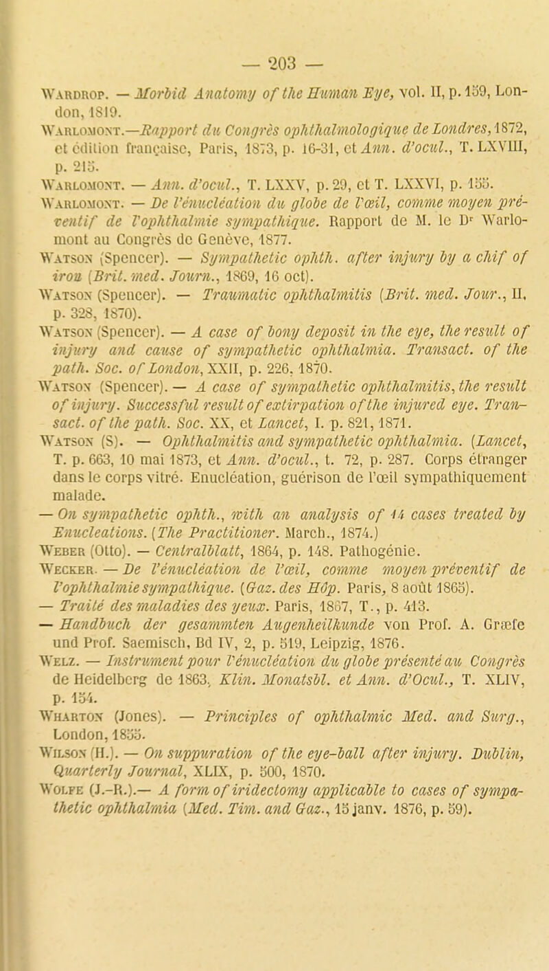 Wardrop. — Morbid Anatomy ofthe Human Eye, vol. II, p. 159, Lon- don, 1819. Wahlomont.—Support du Congrès ophthalmologique de Londres, 1872, et édition française, Paris, 1873, p. 16-31, et Ann. d'ocul, T. LXVIII, p. 215. Warlomont. — Ann. d'ocul, T. LXXV, p. 29, et T. LXXVI, p. 155. Warlomont. — De l'énucléation dit, globe de Vœil, comme moyen pré- ventif de Vophthalmie sympathique. Rapport de M. le Dr Warlo- mont au Congrès de Genève, 1877. Watson (Spencer). — Sympathetic ophth. after injury by a chif of irou [Brit.med. Joum., 1869, 16 oct). Watson (Spencer). — Traumatic ophthalmitis [Brit. med. Jour., II, p. 328, 1870). Watson Spencer). — A case of bony deposit in the eye, tlie result of injury and cause of sympathetic ophthalmia. Transact. of the path. Soc. ofLondon,XX\I, p. 226.1870. Watson (Spencer). — A case of sympathetic ophthalmitis, the result of injury. Successful restilt of extirpation ofthe injured eye. Tran- sact. of the path. Soc. XX, et Lancet, I. p. 821,1871. Watson (S). — Ophthalmitis and sympathetic ophthalmia. [Lancet, T. p. 663, 10 mai 1873, et Ann. d'ocul., t. 72, p. 287. Corps étranger dans le corps vitré. Enucléation, guérison de l'œil sympathiquement malade. — On sympathetic ophth., with an analysis of 4i cases treated by Enucleations. [The Practitioner. Mardi., 1874.) Weber (Otto). — Centralblatt, 1864, p. 148. Pathogénie. Wecker. — De V'enucléation de l'œil, comme moyen préventif de Vophthalmie sympathique. [Gaz. des Hôp. Paris, 8 août 186b). — Traité des maladies des yeux. Paris, 1857, T., p. 413. — Handbuch der gesammten Augenheilhunde von Prof. A. Graîfe und Prof. Sacmisch, Bd IV, 2, p. 519, Leipzig, 1876. Welz. — Instrument pour Vénucléation du globe présenté au Congrès de Hcidelberg de 1863. Klin. Monatsbl. et Ann. d'Ocul., T. XL1V, p. 154. Wharton (Jones). — Principles of ophthalmic Med. and Sur g., London,1855. Wilson (H.). — On suppuration of the eye-ball after injury. Dublin, Quarterly Journal, XLIX, p. 500, 1870. Wolfe (J.-R.).— A form of irideclomy applicable to cases of sympa- thetic ophthalmia [Med. Tim. and Gaz., 15 janv. 1876, p. 59).