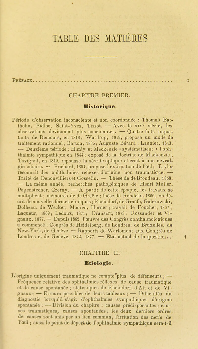 TABLE DES MATIÈRES Préface CHAPITRE PREMIER. Historique. Période d'obserration inconsciente et non coordonnée : Thomas Bar- tholin, Bidloo, Saint-Yves, Tissot. — Avec le xix0 siècle, les observations deviennent plus concluantes. — Quatre faits impor- tants de Demours, eu 1818; Wardrop, 1819, propose un mode de tiaitement rationnel; Barton, 1835; Auguste Béi-ard ; Laugier, 1843. — Deuxième période : Himly et Mackeuzie « systématisent • l'oph- thalmie sympathique eu 1844 ; exposé de la doctrine de Mackeuzie ; Tavignot, en 1849, repousse la névrite optique et croit à une névral- gie ciliaire. — Prichard, 1854, propose l'extirpation de l'œil; Tuylor reconnaît des ophthalmies réflexes d'origine non traumatique. — Traité de Denonvilliersel Gosselin. — Thèse de de Brondeau, 1858. — La même année, recherches pathogéoiques de Henri Muller, Pa^enstecher, Czerny. — A partir de cette époque, les travaux se multiplient : mémoires de de Graël'e ; thèse de Rondeau, 1866; on dé- crit de nouvelles formes cliniques ; Kheindorf, de Graëfe, Galezowski, Dolbeau, de Wecker, Mooreu, Horner ; travail de Faucher, 1867; Laqueur, 1869; Ledoux, 1871; Dransart, 1873 ; Rossander et Vi- gnaux, 1877.— Depuis 1862 l'œuvre des Congrès ophthaimologiques a commencé : Congrès de Heidelberg, de Londres, de Bruxelles, de New-York, de Genève. — Rapports de Warlomont aux Congrès de Londres et de Genève, 1872, 1877. — Etat actuel de la question. . CHAPITRE II. Etiologie. L'origine uniquement traumatique ne compte'plus de défenseurs ; — Fréquence relative des ophthalmies réllexes de cause traumatique et de cause spontanée ; statistiques de Hheindorf, dAlt et de Vi- gnaux ; — Erreurs possibles de leurs tableaux ; — Difucultés du diagnostic lorsqu'il s'agit d'ophthalmics sympathiques d'origine spontanée ; — Division du chapitre : causes prédisposantes ; cau- ses traumatiques, causes spontanées ; les deux derniers ordres de causes sont unis par un lien commun, l'irritation des nerfs de l'œil ; aussi le point de dépari de l'ophthalmie sympathique sera-t-il