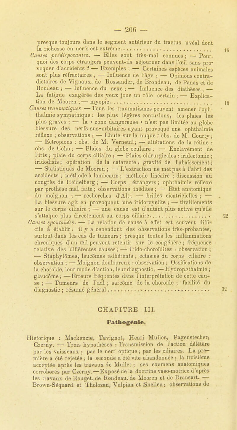 presque toujours dans le segment antérieur du Iractus uvéal dont la richesse en nerfs est cxtrBme Causes prédisposantes. — Elles sont très-mal connues ; — Pour- quoi des corps étrangers peuvent-ils séjourner dans l'œil sans pro- voquer d'accidents ? — Exemples ; — Certaines espèces animales sont plus réfractaires ; — Influence de l'âge ; — Opinions contra- dictoires de Vignaux, de Bossander, de Broudeau, de Panas et de Rondeau ; — Influence du sexe ; — Inilueuce des diathèses ; — La fatigue exagérée des yeux joue un rôle certain ; — Explica- tion de Mooren ;— myopie Causes traumatiques.— Tous les traumatisme» peuvent amener l'oph- thalmie sympathique : les plus légères contusions, les plaies les plus graves ; — la « zone dangereuse ■ n'est pas limitée au globe blessure des nerfs sus-orbitaires ayant provoqué une ophthalmie réflexe ; observations ; — Chute sur la nuque : obs. de M. Courty ; — Ectropions : obs. de M. Verneuil; — altérations de la rétine : obs. de Cohn ; — Plaies du globe oculaire ; — Enclavement de lïris ; plaie du corps ciliaire ; — Plaies ciiirurgicales : iridectomie ; iridodisis ; opération de la cataracte : gravité de l'abaissement ; — Statistiques de Mooren ; — L'extraction ne met pas à l'abri des accidents ; méthode à lambeaux ; méthode linéaire ; discussion au congrès de Ileidelberg ; — Corps étrangers ; ophthalmie réflexe par prothèse mal faite ; observations inédites ; — Etat anatomique du moignon ; — recherches d'Alt; — brides cicatricielles ; — La blessure agit en provoquant une irido-cyclite ; — tiraillements sur le corps ciliaire ; — une cause est d'autant plus active qu'elle s'attaque plus directement au corps ciliaire Causes spontanées. — La relation de cause à effet est souvent diffi- cile à établir : il y a cependant des observations très-probantes, surtout dans les cas de tumeurs ; presque toutes les inflammations chroniques d'un œil peuvent reLentir sur le congénère ; fréquence relative des différentes causes; — Irido-choroïdites : observation; — Staphylômes, leucômes adhérents ; ectasies du corps ciliaire : observation ; — Moignon douloureux : observation ; Ossifications de la choroïde, leur mode d'action, leur diagnostic ; — Hydrophthalmie ; glaucome; —Erreurs fréquentes dans l'interprétation de celte cau- se ; — Tumeurs de l'œil ; sarcome de la choroïde ; facilité du diagnostic ; résumé général CHAPITRE III. Pathogénie. Historique : Mackenzie, Tavignot, Henri Muller, Pagenstecher; Czerny. — Trois hypothèses : Transmission de l'action délétère par les vaisseaux ; par le nerf optique; par les ciliaires. La pre- mière a été rejetée ; la seconde a été vite abandonnée ; la troisième acceptée après les travaux de Muller ; ses examens anatomiques corroborés par Czerny.—Exposé de la doctrine vaso-motrice d'après les travaux de Rouget, de Roudeau.de Mooren et de Dransart. — Brown-Séquard et Tholozan, Vulpian et Snellen; observations de