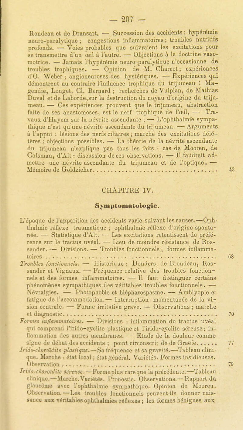 Rondeau et de Dransart. — Succession des accidents ; hypérérnie neuro-paralytique ; congestions inflammatoires ; troubles nutritifs profonds. — Voies probables que suivraient les excitations pour se transmettre d'un œil à l'autre. — Objections à la doctrine vaso- motrice. — Jamais l'hypérémie neuro-paralytique n'occasionne de troubles tropliiques. — Opinion de M. Charcot ; expériences d'O. Weber ; angioneuroses des bystériques. — Expériences qui démontrent au contraire l'influence trophique du trijumeau : Ma- gendie, Longet, Cl. Bernard ; recherches de Vulpian, de Mathias Duval et de Laborde,sur la destruction du noyau d'origine du triju- meau. — Ces expériences prouvent que le trijumeau, abstraction faite de ses anastomoses, est le nerf trophique de l'œil. — Tra- vaux d'Hayem sur la névrite ascendante ; — L'ophthalmiè sympa- thique n'est qu'une névrite ascendante du trijumeau. — Arguments à l'appui : lésions des nerfs ciliaires ; marche des excitations délé- tères ; objections possibles. — La théorie de la névrite ascendante du trijumeau n'explique pas tous les faits : cas de Mooren, de Colsman, d'Alt : discussion de ces observations. — Il faudrait ad- mettre une névrite ascendante du trijumeau et de l'optique.— Mémoire de Goldzieher 43 CHAPITRE IV. Sjniptoinatologie. L'époque de l'apparition des accidents varie suivant les causes.—Oph- thalmie réflexe traumatique ; ophthalmie réflexe d'origine sponta- née. — Statistique d'Alt. — Les excitations retentissent de préfé- rence sur le tractus uvéal. — Lieu de moindre résistance de Ros- sander. — Divisions. — Troubles fonctionnels ; formes inflamma- toires 68 Troubles fonctionnels. — Historique : Donders, de Broudeau, Ros- sander et Vignaux. — Fréquence relative des troubles fonction- nels et des formes inflammatoires. — Il faut distinguer certains phénomènes sympathiques des véritables troubles fouclionnels. — Névralgies. — Photophobie et blépharospasme. — Amblyopie et fatigue de l'accommodation.— Interruption momentanée de la vi- sion centrale. — Forme irritative grave. — Observations ; marche et diagnostic 70 Formes inflammatoires. — Divisions : inflammation du tractus uvéal qui comprend l'irido-cyclite plastique et Tirido-cyclite séreuse -, in- flammation des autres membranes. — Etude de la douleur comme signe de début des accidents ; point circonscrit de de Graëfe 77 Irido-choroïdite plastique. — Sa fréquence et sa gravité.—Tableau clini- que. Marche : état local ; état général. Variétés. Formes insidieuses. Observation 79 Irido-choroïdite séreuse.—Formeplus rareque la précédente.—Tableau clinique.—Marche. Variétés. Pronostic. Observations.—Rapport du glaucome avec l'ophthalmiè sympathique. Opinion de Mooren. Observation.—Les troubles fonctionnels peuvent-ils donner nais- sance aux véritables ophthalmies réflexes ; les formes bénignes aux