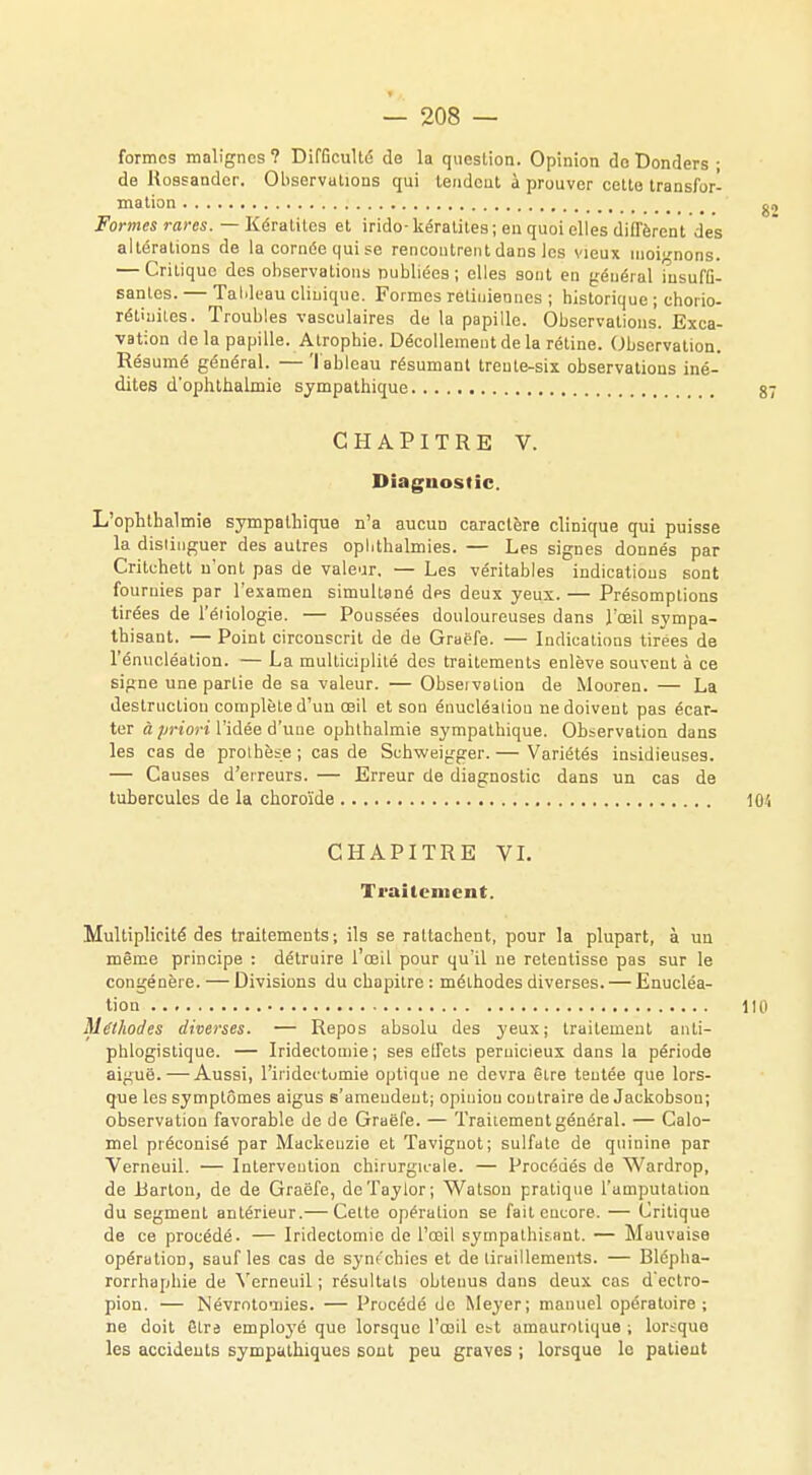 formes malignes ? Difficulté de la question. Opinion do Donders ; de Rossandcr. Observations qui tendent à prouver cette transfor- mation Formes rares. — Kératites et irido-kératites; eu quoi elles diffèrent des altérations de la cornée qui se rencontrent dans les vieux moignons. — Critique des observations publiées; elles sont en général insuffi- santes. — Tableau clinique. Formes rétiniennes ; historique ; chorio- rétuiiles. Troubles vasculaires de la papille. Observations. Exca- vation de la papille. Atrophie. Décollement de la rétine. Observation. Résumé général. — Tableau résumant trente-six observations iné- dites d'ophthalmie sympathique CHAPITRE V. Diagnostic. L'ophthalmie sympathique n'a aucuo caractère clinique qui puisse la distinguer des autres ophthalmies. — Les signes donnés par Critchett n'ont pas de valeur. — Les véritables indications sont fournies par l'examen simultané dps deux yeux. — Présomptions tirées de l'éiiologie. — Poussées douloureuses dans l'œil sympa- thisant. — Point circonscrit de de Graëfe. — Indications tirées de l'énucléation. — La multieiplité des traitements enlève souvent à ce signe une partie de sa valeur. — Obseivation de Mooren. — La destruction complète d'uu œil et son énucléaliou ne doivent pas écar- ter à priori l'idée d'une ophlhalmie sympathique. Observation dans les cas de prothèse ; cas de Schweigger. — Variétés insidieuses. — Causes d'erreurs. — Erreur de diagnostic dans un cas de tubercules de la choroïde CHAPITRE VI. Traitement. Multiplicité des traitements; ils se rattachent, pour la plupart, à un même principe : détruire l'œil pour qu'il ue retentisse pas sur le congénère. — Divisions du chapitre : méthodes diverses. — Enucléa- tion Méthodes diverses. — Repos absolu des yeux; traitement anti- phlogistique. — Iridectomie ; ses effets pernicieux dans la période aiguë. — Aussi, l'iridectumie optique ne devra être tentée que lors- que les symptômes aigus s'amendent; opinion coutraire de Jackobson; observation favorable de de Graëfe. — Traitement général. — Calo- mel préconisé par Mackeuzie et Taviguot; sulfate de quinine par Verneuil. — Intervention chirurgicale. — Procédés de Wardrop, de Barton, de de Graëfe, dcTaylor; Watsou pratique l'amputation du segment antérieur.— Cette opération se fait encore. — Critique de ce procédé. — Iridectomie de l'œil sympathisant. — Mauvaise opération, sauf les cas de syn<'chics et de tiraillements. — Blépha- rorrhapbie de Verneuil ; résultats obtenus dans deux cas d'ectro- pion. — Névrotonies. — Procédé de Meyer; manuel opératoire ; ne doit être employé que lorsque l'œil est amaurotique ; loi-îquo les accidents sympathiques sont peu graves ; lorsque le patient