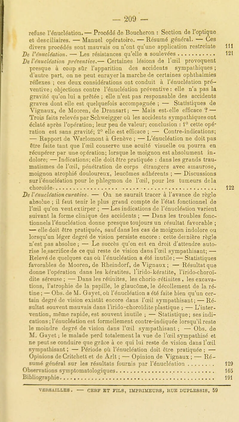 refuse l'énucléation.— Procédé de Boucheron : Section de l'optique et desciliaires. — Manuel opératoire. — Résumé général. — Ces divers procédés sout mauvais ou n'ont qu'une application restreinte 111 De l'énucléation. — Les résistances qu'elle a soulevées 121 De l'énucléation préventive.— Certaines lésions de l'œil provoquent presque à coup sûr l'apparition des accidents sympathiques ; d'autre part, on ne peut enrayer la marche de certaines ophthalmies réflexes ; ces deux considérations ont conduit à l'énucléation pré- ventive; objections contre l'énucléation préventive: elle n'a pas la gravité qu'on lui a prêtée ; elle n'est pas responsable des accidents graves dont elle est quelquefois accompagnée ; — Statistiques de Vignaux, de Mooren, de Drausart; — Mais est-elle efficace ? — Trois faits relevés par Schweigger où les accidents sympathiques ont éclaté après l'opération; leur peu de valeur; conclusion : 1° cette opé- ration est sans gravité; 2° elle est efficace ; — Contre-indications; — Rapport de Warlomont à Genève ; — L'énucléation ne doit pas être faite tant que l'œil conserve une acuité visuelle ou pourra en récupérer par une opération; lorsque le moignon est absolument in- dolore; — Indications; elle doit être pratiquée : dans les grands trau- matismes de l'œil, pénétration de corps étrangers avec amaurose, moignon atrophié douloureux, leucômes adhérents ; — Discussions sur l'énucléation pour le phlegmon de l'œil, pour les tumeurs delà choroïde - 122 De l'énucléaiioncurative. — On ne saurait tracer à l'avance de règle absolue ; il faut tenir le plus grand compte de l'état fonctionnel de l'œil qu'on veut extirper ; —Les indications de l'énucléation varient suivant la forme clinique des accidents ; — Dans les troubles fonc- tionnels l'énucléation donne presque toujours un résultat favorable ; — elle doit être pratiquée, sauf dans les cas de moignon indolore ou lorsqu'un léger degré de vision persiste encore : cette dernière règle n'est pas absolue ; — Le succès qu'on est en droit d'attendre auto- rise le.sacrifice de ce qui reste de vision dans l'œil sympathisant; — Relevé de quelques cas où l'énucléation a été inutile;— Statistiques favorables de Mooren, de Rheindorf, de Vignaux ; — Résultat que donne l'opération dans les kératites, l'irido-kératite, l'irido-choroï- dite séreuse ; — Dans les réiinites, les chorio rétinites , les excava- tions, l'atrophie de la papille, le glaucome, le décollement de la ré- tine ; — Obs. de M. Gayet, où l'énucléation a été faite bien qu'un cer- tain degré de vision existât encore dans l'œil sympathisant; — Ré- sultat souvent mauvais dans l'irido-choroïdite plastique ; — L'inter- vention, même rapide, est souvent inutile ; — Statistique; ses indi- cations ; l'énucléation est formellement contre-indiquée lorsqu'il reste le moindre degré de vision dans l'œil sympathisant ; — Obs. de M. Gayet; le malade perd totalement la vue de l'œil sympathisé et ne peut se conduire que grâce à ce qui lui reste de vision dans l'œil sympathisant ; — Période où l'énucléation doit être pratiquée ; — Opinions de Critchett et de Arlt ; — Opinion de Vignaux ; — Ré- sumé général sur les résultats fournis par l'énucléation 129 Observations symptomatologiques Bibliographie 165 191 VERSAILLES • CERF ET FILS, IMPRIMEURS, RUE DUPLESSIS, 59