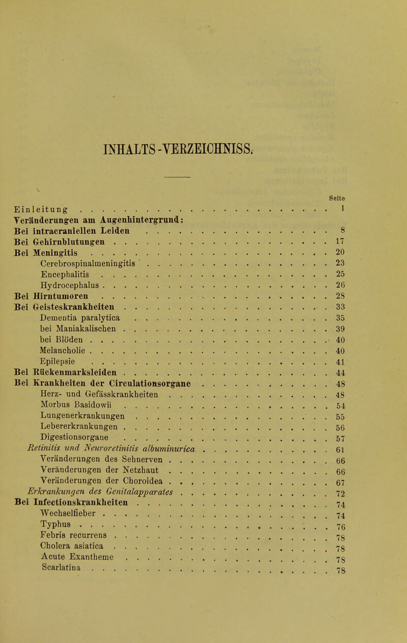 INHALTS-VERZEICimiSS. Seite Einleitung 1 Veränderungren am Augenhintergrund: Bei intracranieilen Leiden 8 Bei Gehirnblutungen 17 Bei Meningitis 20 Cerebrospinalmeningitis ' 23 Encephalitis 25 Hydrocephalus 26 Bei Hirntumoren 28 Bei Greisteskrankheiten 33 Dementia paralytica 35 bei Maniakalischen . 39 bei Blöden 40 Melancholie 40 Epilepsie 41 Bei Eückenmarksleiden 44 Bei Krankheiten der Circulationsorgane 48 Herz- und Gefässkrankheiten 48 Morbus Basidowii 54 Lungenerkrankungen 55 Lebererkrankungen 56 Digestionsorgane 57 Retinitis und Neuroretiiiitis albuminurica 61 Veränderungen des Sehnerven 66 Veränderungen der Netzhaut 66 Veränderungen der Choroidea 67 Erkrankungen des Genitalapparates 72 Bei Infectionskraukhelten 74 Wechselfieber 74 Typhus 76 Febris recurrens 7g Cholera asiatica 7g Acute Exantheme 7g Scarlatina 7g