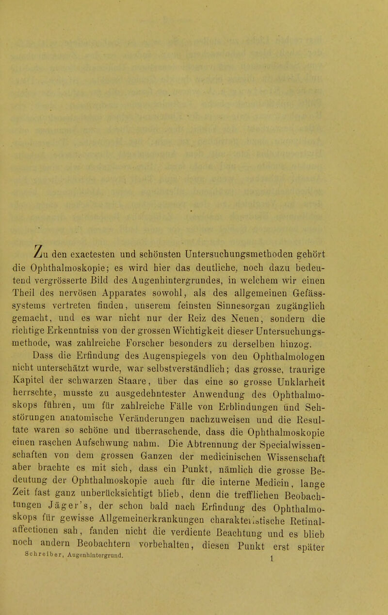 Zu den exactesten und schönsten Untersuchungsmethoden gehört die Ophthalmoskopie; es wird hier das deutliche, noch dazu bedeu- tend verg-rösserte Bild des Augenhintergrundes, in welchem wir einen Theil des nervösen Apparates sowohl, als des allgemeinen Gefäss- systems vertreten finden, unserem feinsten Sinnesorgan zugänglich gemacht, und es war nicht nur der Reiz des Neuen, sondern die richtige Erkenntniss von der grossen Wichtigkeit dieser Untersuchungs- methode, was zahlreiche Forscher besonders zu derselben hinzog, Dass die Erfindung des Augenspiegels von den Ophthalmologen nicht unterschätzt wurde, vrar selbstverständlich; das grosse, traurige Kapitel der schwarzen Staare, über das eine so grosse Unklarheit herrschte, musste zu ausgedehntester Anwendung des Ophthalmo- skops führen, um für zahlreiche Fälle von Erblindungen und Seh- störuDgen anatomische Veränderungen nachzuweisen und die Resul- tate waren so schöne und überraschende, dass die Ophthalmoskopie einen ragchen Aufschwung nahm. Die Abtrennung der Specialwissen- scbaften von dem grossen Ganzen der medicinischen Wissenschaft aber brachte es mit sich, dass ein Punkt, nämlich die grosse Be- deutung der Ophthalmoskopie auch für die interne Medicin, lange Zeit fast ganz unberücksichtigt blieb, denn die trefflichen Beobach- tungen Jäger's, der schon bald nach Erfindung des Ophthalmo- skops für gewisse Allgemeinerkrankungen charakteiiotische Retinal- affectionen sah, fanden nicht die verdiente Beachtung und es blieb noch andern Beobachtern vorbehalten, diesen Punkt erst später Schreiber, Augenhintergrund. ^