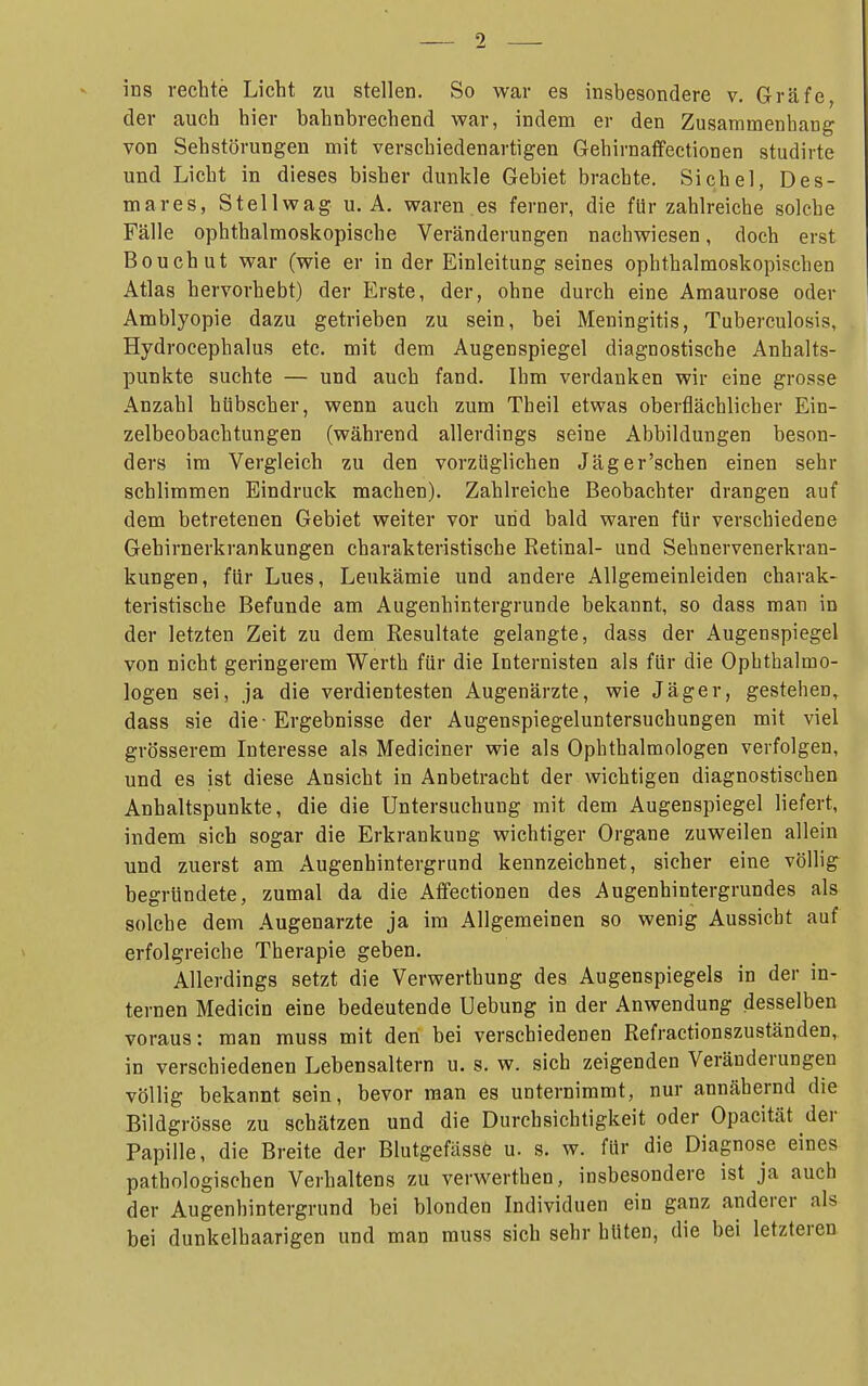 1 ins rechte Licht zu stellen. So war es insbesondere v. Gräfe, der auch hier bahnbrechend war, indem er den Zusammenhang von Sehstörungen mit verschiedenartigen Gehirnaffectionen studirte und Licht in dieses bisher dunkle Gebiet brachte. Sichel, Des- mares, Stellwag u. A. waren es ferner, die für zahlreiche solche Fälle ophthalmoskopische Veränderungen nachwiesen, doch erst Bouchut war (wie er in der Einleitung seines ophthalmoskopischen Atlas hervorhebt) der Erste, der, ohne durch eine Amaurose oder Amblyopie dazu getrieben zu sein, bei Meningitis, Tuberculosis, Hydrocephalus etc. mit dem Augenspiegel diagnostische Anhalts- punkte suchte — und auch fand. Ihm verdanken wir eine grosse Anzahl hübscher, wenn auch zum Theil etwas oberflächlicher Ein- zelbeobachtungen (während allerdings seine Abbildungen beson- ders im Vergleich zu den vorzüglichen Jäger'schen einen sehr schlimmen Eindruck machen). Zahlreiche Beobachter drangen auf dem betretenen Gebiet weiter vor und bald waren für verschiedene Gehirnerkrankungen charakteristische Retinal- und Sehnervenerkran- kungen, für Lues, Leukämie und andere Allgemeinleiden charak- teristische Befunde am Augenhintergrunde bekannt, so dass man in der letzten Zeit zu dem Resultate gelangte, dass der Augenspiegel von nicht geringerem Werth für die Internisten als für die Ophthalmo- logen sei, ja die verdientesten Augenärzte, wie Jäger, gestehen, dass sie die - Ergebnisse der Augenspiegeluntersuchungen mit viel grösserem Interesse als Mediciner wie als Ophthalmologen verfolgen, und es ist diese Ansicht in Anbetracht der wichtigen diagnostischen Anhaltspunkte, die die Untersuchung mit dem Augenspiegel liefert, indem sich sogar die Erkrankung wichtiger Organe zuweilen allein und zuerst am Augenhintergrund kennzeichnet, sicher eine völlig begründete, zumal da die Affectionen des Augenhintergrundes als solche dem Augenarzte ja im Allgemeinen so wenig Aussicht auf erfolgreiche Therapie geben. Allerdings setzt die Verwerthung des Augenspiegels in der in- ternen Medicin eine bedeutende Uebung in der Anwendung desselben voraus: man muss mit den bei verschiedenen Refractionszuständen, in verschiedenen Lebensaltern u. s. w. sich zeigenden Veränderungen völlig bekannt sein, bevor man es unternimmt, nur annähernd die Bildgrösse zu schätzen und die Durchsichtigkeit oder Opacität der Papille, die Breite der Blutgefässe u. s. w. für die Diagnose eines pathologischen Verhaltens zu verwerthen, insbesondere ist ja auch der Augenhintergrund bei blonden Individuen ein ganz anderer als bei dunkelhaarigen und man muss sich sehr hüten, die bei letzteren