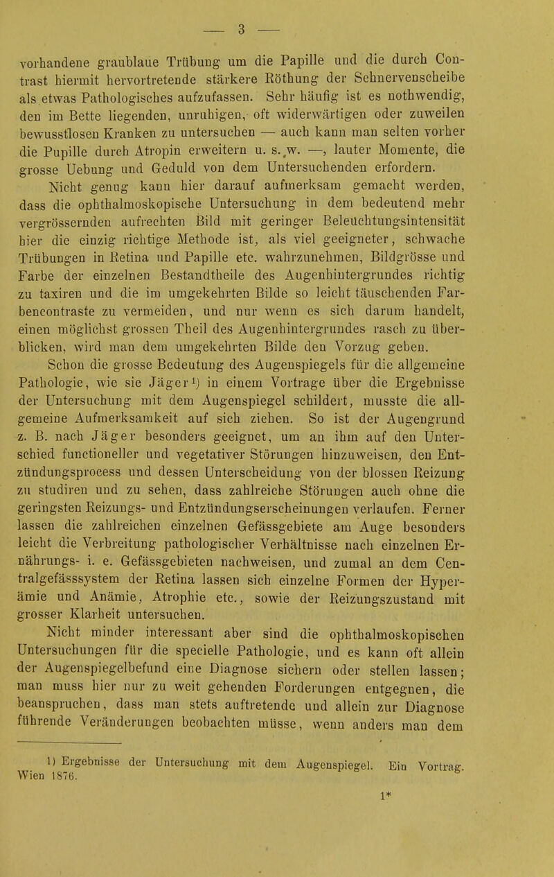 vorhandene graublaue Trübung um die Papille und die durch Con- trast hiermit hervortretende stärkere Röthung der Sehnervenscheibe als etwas Pathologisches aufzufassen. Sehr häufig ist es nothwendig, den im Bette liegenden, unruhigen, oft widervi^ärtigen oder zuweilen bewusstlosen Kranken zu untersuchen — auch kann man selten vorher die Pupille durch Atropin erweitern u. s..w. —, lauter Momente, die grosse Uebung und Geduld von dem Untersuchenden erfordern. Nicht genug kann hier darauf aufmerksam gemacht werden, dass die ophthalmoskopische Untersuchung in dem bedeutend mehr vergrössernden aufrechten Bild mit geringer Beleüchtungsintensität hier die einzig richtige Methode ist^ als viel geeigneter, schwache Trübungen in Retina und Papille etc. wahrzunehmen, Bildgrösse und Farbe der einzelnen Bestandtheile des Augenhiutergrundes richtig zu taxiren und die im umgekehrten Bilde so leicht täuschenden Far- bencontraste zu vermeiden, und nur wenn es sich darum handelt, einen möglichst grossen Theil des Augenhintergrundes rasch zu über- blicken, wird man dem umgekehrten Bilde den Vorzug geben. Schon die grosse Bedeutung des Augenspiegels für die allgemeine Pathologie, wie sie Jägerin einem Vortrage über die Ergebnisse der Untersuchung mit dem Augenspiegel schildert, musste die all- gemeine Aufmerksamkeit auf sich ziehen. So ist der Augengrund z. B. nach Jäger besonders geeignet, um an ihm auf den Unter- schied functioneller und vegetativer Störungen hinzuweisen, den Ent- zündungsprocess und dessen Unterscheidung von der blossen Reizung zu Studiren und zu sehen, dass zahlreiche Störungen auch ohne die geringsten Reizungs- und Entzündungserscheinungen verlaufen. Ferner lassen die zahlreichen einzelnen Gefässgebiete am Auge besonders leicht die Verbreitung pathologischer Verhältnisse nach einzelnen Er- nährungs- i. e. Gefässgebieten nachweisen, und zumal an dem Cen- tralgefässsystem der Retina lassen sich einzelne Formen der Hyper- ämie und Anämie, Atrophie etc., sowie der Reizungszustand mit grosser Klarheit untersuchen. Nicht minder interessant aber sind die ophthalmoskopischen Untersuchungen für die specielle Pathologie, und es kann oft allein der Augenspiegelbefund eine Diagnose sichern oder stellen lassen; man muss hier nur zu weit gehenden Forderungen entgegnen, die beanspruchen, dass man stets auftretende und allein zur Diagnose fuhrende Veränderungen beobachten müsse, wenn anders man dem 1) Ergebnisse der Untersuchung mit dem Augenspiegel. Ein Vortrae Wien 1876. 1*