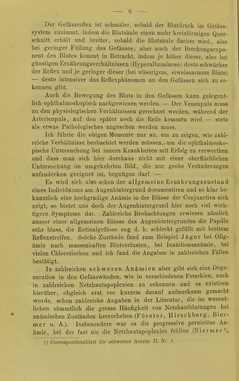 Der Gefässreflex ist schmäler, sobald der Blutdruck im Gefäss- systera zunimmt, indem die Blutsäule einen mehr kreisförmigen Quer- schnitt erhält und breiter, sobald die- Blutsäule flacher wird, also bei geringer Füllung des Gefässes; aber auch der Brechungsexpo- nent des Blutes kommt in Betracht, indem je höher dieser, also bei günstigen Ernährungsverhältnissen (Hyperalbuminose) desto schwächer der Reflex und je geringer dieser (bei wässrigem, eiweissarraem Blute) — desto intensiver das Reflexphänomen an den Gefässen sich zu er- kennen gibt. Auch die Bewegung des Bluts in den Gefässen kann gelegent- lich ophthalmoskopisch nachgewiesen werden. — Der Venenpuls muss zu den physiologischen Verhältnissen gerechnet werden, während der ^ Arterienpuls, auf den später noch die Rede kommen wird — stets < als etwas Pathologisches angesehen werden muss. ; Ich führte die obigen Momente nur an, um zu zeigen, wie zahl- i reiche Verhältnisse beobachtet werden müssen,,um die ophthalmosko- ' pische Untersuchung bei Innern Krankheiten mit Erfolg zu verwerthen • und dass man sich hier durchaus nicht mit einer oberflächlichen ; Untersuchung im umgekehrten Bild, die nur grobe Veränderungen ' aufzudecken geeignet ist, begnügen darf. — j Es wird sich also schon der allgemeine Ernährungszustand f eines Individuums am Augenhintergrund documentiren und so klar be- kanntlich eine hochgradige Anämie in der Blässe der Conjunctiva sich ! zeigt, so bietet uns doch der Augenhintergrund hier noch viel wich- tigere Symptome dar. Zahlreiche Beobachtungen erwiesen nämlich 1 ausser einer allgemeinen Blässe des Augenhintergrundes die Papille | sehr blass, die Retinalgefässe eng d. h. schlecht gefüllt mit breitem i Reflexstreifen. Solche Zustände fand zum Beispiel Jäger bei Olig- ämie nach massenhaften Blutverlusten, bei Inanitionsanämie, bei ! vielen Chlorotischen und ich fand die Angaben in zahlreichen Fällen ] bestätigt. In zahlreichen schweren Anämien aber gibt sich eine Dege- neration in den Gefässwänden, wie in verschiedenen Petechien, auch , 'in zahlreichen Netzhautapoplexien zu erkennen und es existiren hierüber, obgleich erst vor kurzem darauf aufmerksam gemacht ' wurde, schon zahlreiche Angaben in der Literatur, die im wesent- ■ liehen sämmtlich die grosse Häufigkeit von Netzhautblutungen bei j anämischen Zuständen hervorheben (Förster, Hirschberg, Bier- 1 mer u. A.). Insbesondere war es die progressive perniciöse An- : ämie, bei der fast nie die Netzhautapoplexien fehlten (Biermer'), __ j I) Correspondenzblatt für schweizer Aerzte. II. Nr. 1. ■r I