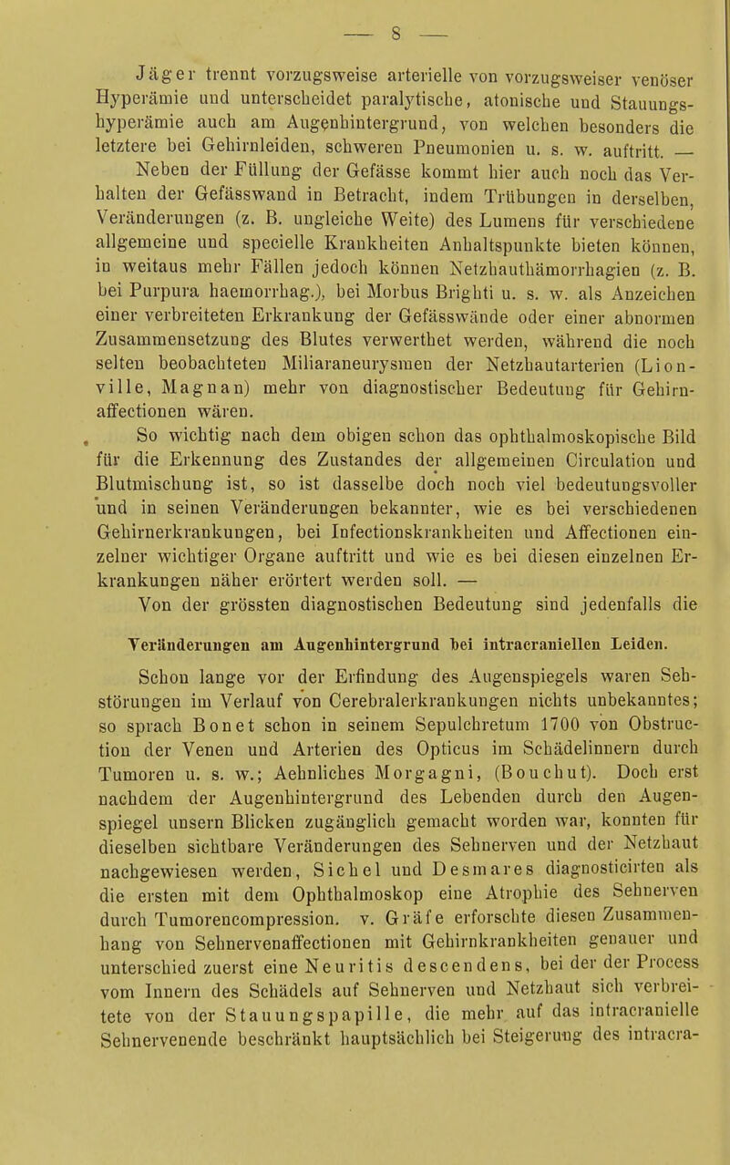 Jäger trennt vorzugsweise arterielle von vorzugsweiser venöser Hyperämie und unterscheidet paralytische, atonische und Stauungs- byperämie auch am Augenhintergrund, von welchen besonders die letztere bei Gehirnleiden, schweren Pneumonien u, s. w. auftritt. Neben der Füllung der Gefässe kommt hier auch noch das Ver- halten der Gefässwand in Betracht, indem Trübungen in derselben, Veränderungen (z. B. ungleiche Weite) des Lumens für verschiedene allgemeine und specielle Krankheiten Anhaltspunkte bieten können, in weitaus mehr Fcällen jedoch können Netzhauthämorrhagien (z. B. bei Purpura haemorrhag.), bei Morbus Brighti u. s. w. als Anzeichen einer verbreiteten Erkrankung der Gefässwände oder einer abnormen Zusammensetzung des Blutes verwerthet werden, während die noch selten beobachteten Miliaraneurysraen der Netzhautarterien (Lion- ' ville, Magnan) mehr von diagnostischer Bedeutung für Gehirn- j atFectionen wären. { So wichtig nach dem obigen schon das ophthalmoskopische Bild ' für die Erkennung des Zustandes der allgemeinen Circulation und | Blutmischung ist, so ist dasselbe doch noch viel bedeutungsvoller ; und in seinen Veränderungen bekannter, wie es bei verschiedenen j Gehirnerkrankungen, bei Infectionskrankheiten und Affectionen ein- zelner wichtiger Organe auftritt und wie es bei diesen einzelnen Er- || krankungen näher erörtert werden soll. — ' Von der grössten diagnostischen Bedeutung sind jedenfalls die 1 Veränderungen am Augenliintergrund bei intracraniellen Leiden. j Schon lange vor der Erfindung des Augenspiegels waren Seh- \ Störungen im Verlauf von Cerebralerkrankungen nichts unbekanntes; 1 so sprach Bon et schon in seinem Sepulchretum 1700 von Obstruc- tion der Venen und Arterien des Opticus im Schädelinnern durch Tumoren u. s. w.; Aehnliches Morgagni, (Bouchut). Doch erst j nachdem der Augenhintergrund des Lebenden durch den Augen- I Spiegel unsern Blicken zugänglich gemacht worden war, konnten für dieselben sichtbare Veränderungen des Sehnerven und der Netzbaut nachgewiesen werden, Sichel und Desmares diagnosticirten als die ersten mit dem Ophthalmoskop eine Atrophie des Sehnerven | durch Tumorencompression. v. Gräfe erforschte diesen Zusammen- ! hang von Sehnervenaffectionen mit Gehirnkrankheiten genauer und unterschied zuerst eine Neuritis descendens, bei der der Process vom Innern des Schädels auf Sehnerven und Netzhaut sich verbrei- tete von der Stauungspapille, die mehr auf das intracranielle j Sehnervenende beschränkt hauptsächlich bei Steigeru-ug des intracra- ;