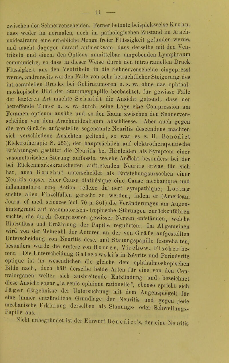 zwischen denSehnervenscbeiden. Ferner betonte beispielsweise Krohn, dass weder im normalen, noch im pathologischen Zustand im Arach- noideairaum eine erhebliche Menge freier Flüssigkeit gefunden werde, und macht dagegen darauf aufmerksam, dass derselbe mit den Ven- trikeln und einem den Opticus unmittelbar umgebenden Lymphraum commuüicire, so dass in dieser Weise durch den intracraniellen Druck Flüssigkeit aus den Ventrikeln in die Sehnervenscheide eingepresst werde, andrerseits wurden Fälle von sehr beträchtlicher Steigerung des intracraniellen Drucks bei Gehirntumoren u. s. w. ohne das ophthal- moskopische Bild der Stauungspapille beobachtet, für gewisse Fälle der letzteren Art machte Schmidt die Ansicht geltend, dass der betreffende Tumor u. s. w. durch seine Lage eiiie Compression am Foramen opticum ausübe und so den Raum zwischen den Sehnerven- scheiden von dem Arachnoidealraum abschliesse. Aber auch gegen die von Gräfe aufgestellte sogenannte Neuritis descendens machten sich verschiedene Ansichten geltend, so war es z. B. Benedict (Elektrotherapie S. 253), der hauptsächlich auf elektrotherapeutische Erfahrungen gestützt die Neuritis bei Hirnleiden als Symptom einer vasomotorischen Störung auffasste, welche An^ficht besonders bei der bei Rückenmarkskrankheiten auftretenden Neuritis etwas für sich hat, auch Bouchut unterscheidet als Entstehungsursachen einer Neuritis ausser einer Cause diathesique eine Cause meehanique und inflammatoire eine Action reflexe du nerf sympathique; Loring suchte allen Einzelfällen gerecht zu werden, indem er (American. Journ. of med. sciences Vol. 70 p. 361) die Veränderungen am Augeu- hintergrund auf vasomotorisch-trophische Störungen zurückzuführen suchte, die durch Compression gewisser Nerven entständen, welche Blutzufluss und Ernährung der Papille regulirten. Im Allgemeinen wird von der Mehrzahl der Autoren an der von Gräfe aufgestellten Unterscheidung von Neuritis desc. und Stauungspapille festgehalten, besonders wurde die erstere von Horner, Virchow, Fischer be- tont. Die Unterscheidung Ga 1 e z o w s k i 's in Nevrite und Perinevrite optique ist im wesentlichen die gleiche dem ophthalmoskopischen Bilde nach, doch hält derselbe beide Arten für eine von den Cen- tralorganen weiter sich ausbreitende Entzündung und. bezeichnet diese Ansicht sogar „la seule opinione rationelle, ebenso spricht sich Jäger (Ergebnisse der Untersuchung mit dem Augenspiegel) für eine immer entzündliche Grundlage der Neuritis und gegen jede mechanische Erklärung derselben als Stauungs- oder Schwelluuffs Papille aus. ^ Nicht unbegründet ist der Einwurf Benedict's, der eine Neuritis