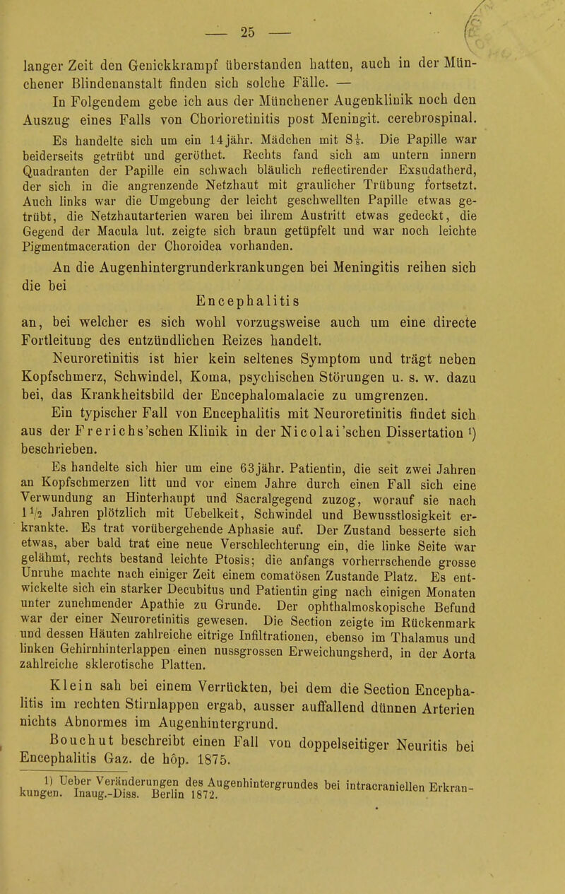 chener Blindenanstalt finden sich solche Fälle. — In Folgendem gebe ich aus der Münchener Augenklinik noch den Auszug eines Falls von Chorioretinitis post Meningit. cerebrospinal. Es handelte sich um ein 14 jähr. Mädchen mit Ss. Die Papille war beiderseits getrübt und geröthet. Rechts fand sich am untern innern Quadranten der Papille ein schwach bläulich reflectirender Exsudatherd, der sich in die angrenzende Netzhaut mit graulicher Trübung fortsetzt. Auch links war die Umgebung der leicht geschwellten Papille etwas ge- trübt, die Netzhautarterien waren bei ihrem Austritt etwas gedeckt, die Gegend der Macula lut. zeigte sich braun getüpfelt und war noch leichte Pigmentmaceration der Choroidea vorhanden. An die Augenhintergrunderkrankungen bei Meningitis reihen sich die bei Encephalitis an, bei welcher es sich wohl vorzugsweise auch um eine directe Fortleitung des entzündlichen Reizes handelt. Neuroretinitis ist hier kein seltenes Symptom und trägt neben Kopfschmerz, Schwindel, Koma, psychischen Störungen u. s. w. dazu bei, das Krankheitsbild der Encephalomalacie zu umgrenzen. Ein typischer Fall von Encephalitis mit Neuroretinitis findet sich aus der Fr erichs'schen Klinik in der Nicolai'sehen Dissertation beschrieben. Es handelte sich hier um eine 63jähr. Patientin, die seit zwei Jahren an Kopfschmerzen litt und vor einem Jahre durch einen Fall sich eine Verwundung an Hinterhaupt und Sacralgegend zuzog, worauf sie nach IV2 Jahren plötzlich mit Uebelkeit, Schwindel und Bewusstlosigkeit er- krankte. Es trat vorübergehende Aphasie auf. Der Zustand besserte sich etwas, aber bald trat eine neue Verschlechterung ein, die linke Seite war gelähmt, rechts bestand leichte Ptosis; die anfangs vorherrschende grosse Unruhe machte nach einiger Zeit einem comatösen Zustande Platz. Es ent- wickelte sich ein starker Decubitus und Patientin ging nach einigen Monaten unter zunehmender Apathie zu Grunde. Der ophthalmoskopische Befund war der einer Neuroretinitis gewesen. Die Section zeigte im Rückenmark und dessen Häuten zahlreiche eitrige Infiltrationen, ebenso im Thalamus und linken Gehirnhinterlappen einen nussgrossen Erweichungsherd, in der Aorta zahlreiche sklerotische Platten. Klein sah bei einem Verrückten, bei dem die Section Encepha- litis im rechten Stirnlappen ergab, ausser auffallend dünnen Arterien nichts Abnormes im Augenhintergrund. ßouchut beschreibt einen Fall von doppelseitiger Neuritis bei Encephalitis Gaz. de hop. 1875. l^^^^Ä^^I^^ intracraniellen Erkran-