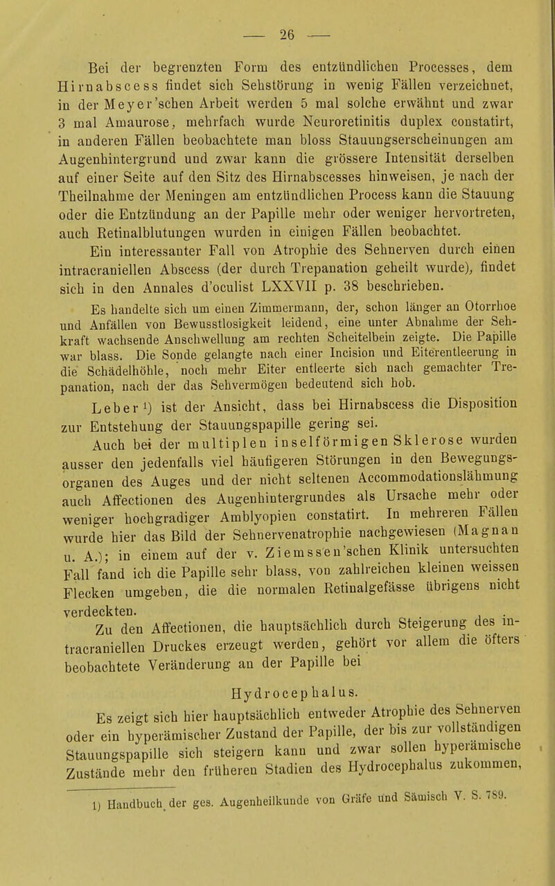 Bei der begrenzten Form des entzündlichen Processes, dem Hirnabscess findet sich Sehstörung in wenig Fällen verzeichnet, in der M ey er'sehen Arbeit werden 5 mal solche erwähnt und zwar 3 mal Amaurose, mehrfach wurde Neuroretinitis duplex constatirt, in anderen Fällen beobachtete man bloss Stauungserscheinungen am Augenhintergrund und zwar kann die grössere Intensität derselben auf einer Seite auf den Sitz des Hirnabscesses hinweisen, je nach der Theilnahme der Meningen am entzündlichen Process kann die Stauung oder die Entzündung an der Papille mehr oder weniger hervortreten, auch Retinalblutungen wurden in einigen Fällen beobachtet. Ein interessanter Fall von Atrophie des Sehnerven durch einen intracraniellen Abscess (der durch Trepanation geheilt wurde), findet sich in den Annales d'oculist LXXVII p. 38 beschrieben. Es bandelte sich um einen Zimmermann, der, schon länger an Otorrboe und Anfällen von Bewusstlosigkeit leidend, eine unter Abnahme der Seh- kraft wachsende Anschwellung am rechten Scheitelbein zeigte. Die Papille war blass. Die Sonde gelangte nach einer Incision und Eiterentleerung in die Schädelhöhle, noch mehr Eiter entleerte sich nach gemachter Tre- panation, nach der das Sehvermögen bedeutend sich hob. Leber 1) ist der Ansicht, dass bei Hirnabscess die Disposition zur Entstehung der Stauungspapille gering sei. Auch bei der multiplen inseiförmigen Sklerose wurden ausser den jedenfalls viel häufigeren Störungen in den Bewegungs- Organen des Auges und der nicht seltenen Accommodationslähmung auch Affectionen des Augenhintergrundes als Ursache mehr oder weniger hochgradiger Amblyopien constatirt. In mehreren Fällen wurde hier das Bild der Sehnervenatrophie nachgewiesen (Magnan u. A.); in einem auf der v. Ziemssen'schen Klinik untersuchten Fall fand ich die Papille sehr blass, von zahlreichen kleinen weissen Flecken umgeben, die die normalen Retinalgefässe übrigens nicht verdeckten. Zu den Affectionen, die hauptsächlich durch Steigerung des in- tracraniellen Druckes erzeugt werden, gehört vor allem die öfters beobachtete Veränderung an der Papille bei Hydrocephalus. Es zeigt sich hier hauptsächlich entweder Atrophie des Sehnerven oder ein hyperämischer Zustand der Papille, der bis zur vollständigen Stauungspapille sich steigern kann und zwar sollen hyperamische Zustände mehr den früheren Stadien des Hydrocephalus zukommen, 1) Handbuch, der ges. Augenheilkunde von Gräfe und Sämisch V. S. 7S9.