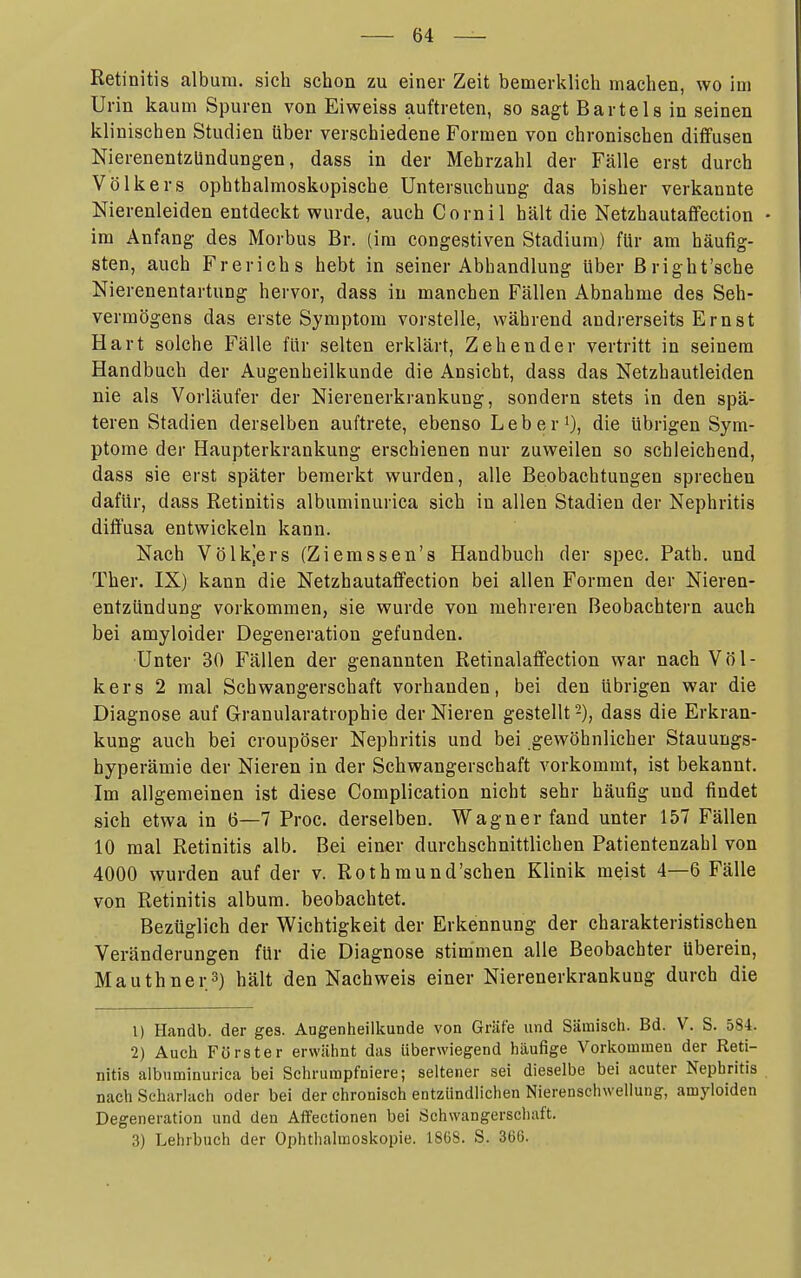 Retinitis albura. sich schon zu einer Zeit bemerklich machen, wo im Urin kaum Spuren von Eiweiss auftreten, so sagt Bartels in seinen klinischen Studien liber verschiedene Formen von chronischen diffusen Nierenentzündungen, dass in der Mehrzahl der Fälle erst durch Völkers ophthalmoskopische Untersuchung das bisher verkannte Nierenleiden entdeckt wurde, auch Cornil hält die Netzhautaffection • im Anfang des Morbus Br. (im congestiven Stadium) für am häufig- sten, auch Frerichs hebt in seiner Abhandlung über ßright'sche Nierenentartung hervor, dass in manchen Fällen Abnahme des Seh- vermögens das erste Symptom vorstelle, während andrerseits Ernst Hart solche Fälle für selten erklärt, Zehender vertritt in seinem Handbuch der Augenheilkunde die Ansicht, dass das Netzhautleiden nie als Vorläufer der Nierenerkrankung, sondern stets in den spä- teren Stadien derselben auftrete, ebenso Leber'), die übrigen Sym- ptome der Haupterkrankung erschienen nur zuweilen so schleichend, j dass sie erst später bemerkt wurden, alle Beobachtungen sprechen j dafür, dass Retinitis albuminurica sich in allen Stadien der Nephritis j diffusa entwickeln kann. Nach Völk^ers (Ziemssen's Handbuch der spec. Patb. und ; Ther. IX) kann die Netzhautaffection bei allen Formen der Nieren- I entztindung vorkommen, sie wurde von mehreren Beobachtern auch ] bei amyloider Degeneration gefunden. j •Unter 30 Fällen der genannten Retinalaffection war nach Völ- ] kers 2 mal Schwangerschaft vorhanden, bei den übrigen war die j Diagnose auf Granularatrophie der Nieren gestellt -), dass die Erkran- 1 kung auch bei croupöser Nephritis und bei gewöhnlicher Stauungs- hyperämie der Nieren in der Schwangerschaft vorkommt, ist bekannt. ' Im allgemeinen ist diese Complication nicht sehr häufig und findet i sich etwa in 6—7 Proc. derselben. Wagner fand unter 157 Fällen i 10 mal Retinitis alb. Bei einer durchschnittlichen Patientenzahl von 4000 wurden auf der v. Rothraund'schen Klinik meist 4—6 Fälle von Retinitis album. beobachtet. Bezüglich der Wichtigkeit der Erkennung der charakteristischen Veränderungen für die Diagnose stimmen alle Beobachter überein, Mauthner.S) hält den Nachweis einer Nierenerkrankung durch die 1) Handb. der ges. Augenheiücunde von Gräfe und Säraisch. Bd. V. S. 584. 2) Auch Förster erwähnt das überwiegend häufige Vorkommen der Reti- nitis albuminurica bei Schrurapfniere; seltener sei dieselbe bei acuter Nephritis nach Scharlach oder bei der chronisch entzündlichen Nierenschwellung, amyloiden Degeneration und den Aifectionen bei Schwangerschaft. 3) Lehrbuch der Ophthalmoskopie. 1868. S. 36(5. (
