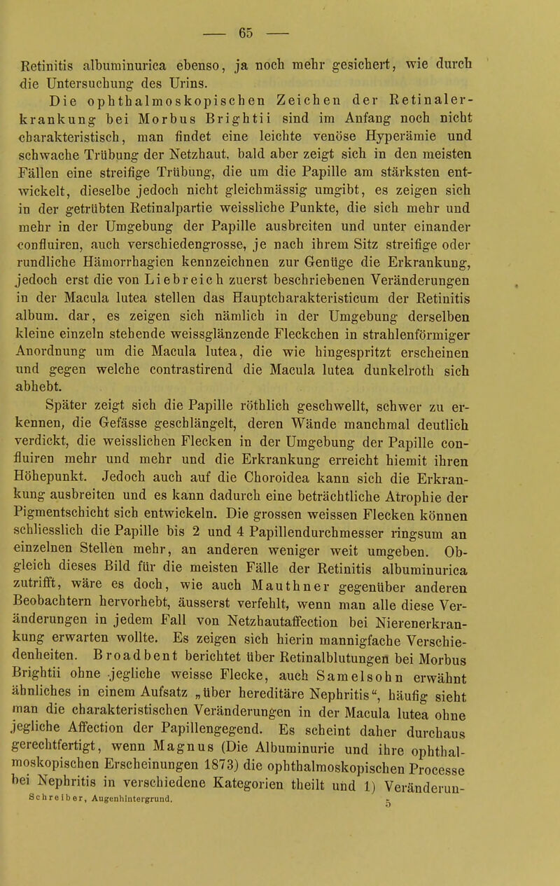 Retinitis albuminurica ebenso, ja noch mehr gesichert, wie durch die Untersuchung des Urins. Die ophthalmoskopischen Zeichen der Retinaler- krankung bei Morbus Brightii sind im Anfang noch nicht charakteristisch, man findet eine leichte venöse Hyperämie und schwache Trübung der Netzhaut, bald aber zeigt sich in den meisten Fällen eine streifige Trübung, die um die Papille am stärksten ent- wickelt, dieselbe jedoch nicht gleichmässig umgibt, es zeigen sich in der getrübten Eetinalpartie weissliche Punkte, die sich mehr und mehr in der Umgebung der Papille ausbreiten und unter einander confluiren, auch verschiedengrosse, je nach ihrem Sitz streifige oder rundliche Hämorrhagien kennzeichnen zur Genüge die Erkrankung, jedoch erst die von Liebreich zuerst beschriebenen Veränderungen in der Macula lutea stellen das Hauptcharakteristicum der Retinitis album. dar, es zeigen sich nämlich in der Umgebung derselben kleine einzeln stehende weissglänzende Fleckchen in strahlenförmiger Anordnung um die Macula lutea, die wie hingespritzt erscheinen und gegen welche contrastirend die Macula lutea dunkelroth sich abhebt. Später zeigt sich die Papille röthlich geschwellt, schwer zu er- kennen, die Gefässe geschlängelt, deren Wände manchmal deutlich verdickt, die weisslichen Flecken in der Umgebung der Papille con- fluiren mehr und mehr und die Erkrankung erreicht hiemit ihren Höhepunkt. Jedoch auch auf die Choroidea kann sich die Erkran- kung ausbreiten und es kann dadurch eine beträchtliche Atrophie der Pigmentschicht sich entwickeln. Die grossen weissen Flecken können schliesslich die Papille bis 2 und 4 Papillendurchmesser ringsum an einzelnen Stellen mehr, an anderen weniger weit umgeben. Ob- gleich dieses Bild für die meisten Fälle der Retinitis albuminurica zutrifft, wäre es doch, wie auch Mauthner gegenüber anderen Beobachtern hervorhebt, äusserst verfehlt, wenn man alle diese Ver- änderungen in jedem Fall von Netzhautaffection bei Nierenerkran- kung erwarten wollte. Es zeigen sich hierin mannigfache Verschie- denheiten. Broadbent berichtet Uber Retinalblutungen bei Morbus Brightii ohne jegliche weisse Flecke, auch Samelsohn erwähnt ähnliches in einem Aufsatz „über hereditäre Nephritis, häufig sieht man die charakteristischen Veränderungen in der Macula lutea ohne jegliche Affection der Papillengegend. Es scheint daher durchaus gerechtfertigt, wenn Magnus (Die Albuminurie und ihre ophthal- moskopischen Erscheinungen 1873) die ophthalmoskopischen Processe bei Nephritis in verschiedene Kategorien theilt und 1) Veränderun- Schreiber, Augenhintergrund. -