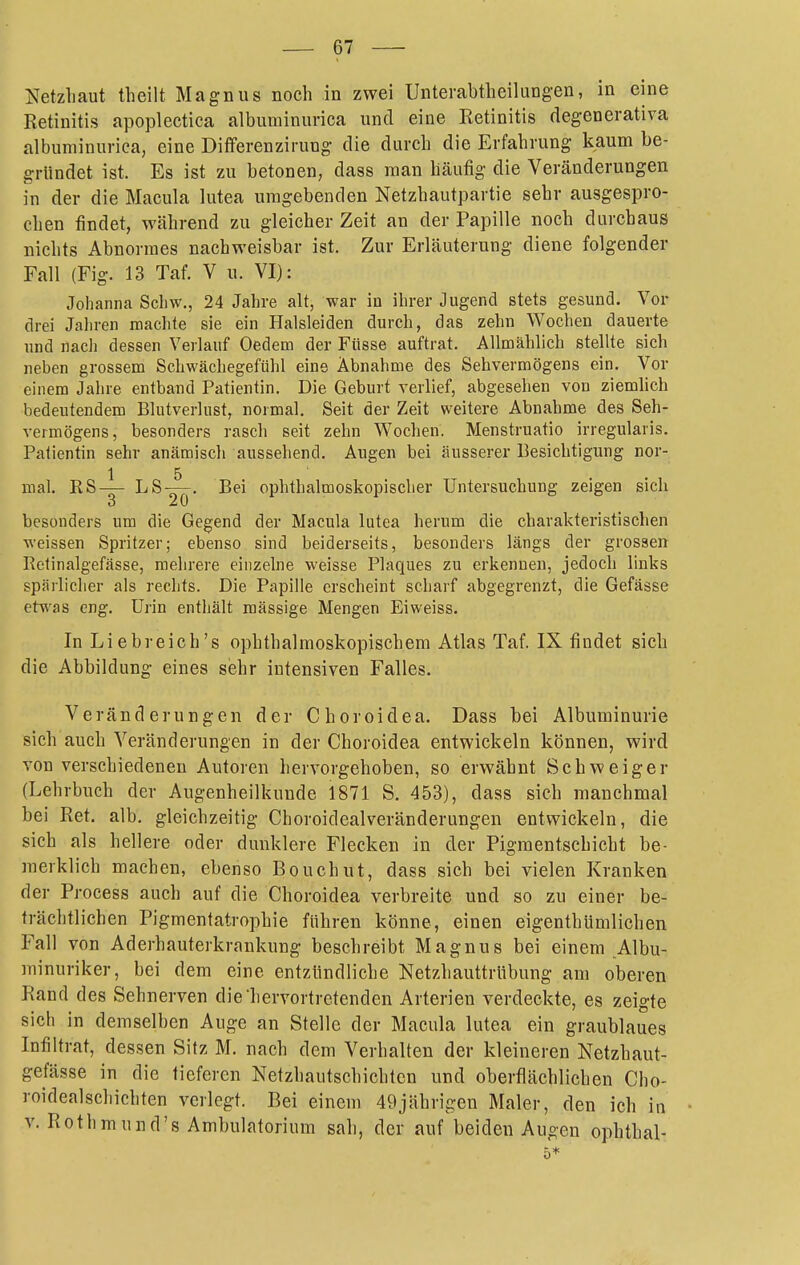 i^etzhaut theilt Magnus noch in zwei Unterabtlieilungen, in eine Retinitis apoplectica albuminurica und eine Retinitis degenerativa albuminurica, eine Diflferenzirung die durch die Erfahrung kaum be- gründet ist. Es ist zu betonen, dass man häufig die Veränderungen in der die Macula lutea umgebenden Netzhautpartie sehr ausgespro- chen findet, WcHhrend zu gleicher Zeit an der Papille noch durchaus nichts Abnormes nachweisbar ist. Zur Erläuterung diene folgender Fall (Fig. 13 Taf. V u. VI): Johanna Schw., 24 Jahre alt, war in ihrer Jugend stets gesund. Vor drei Jahren machte sie ein Halsleiden durch, das zehn Wochen dauerte lind nach dessen Verlauf Oedem der Füsse auftrat. Allmählich stellte sich neben grossem Schwächegefühl eine Abnahme des Sehvermögens ein. Vor einem Jahre entband Patientin. Die Geburt verlief, abgesehen von ziemhch bedeutendem Blutverlust, normal. Seit der Zeit weitere Abnahme des Seh- vermögens, besonders rasch seit zehn Wochen. Menstruatio irregularis. Patientin sehr anämisch aussehend. Augen bei äusserer Besichtigung nor- 1 5 mal. RS-g- ■'^^2Ö' ophthalmoskopischer Untersuchung zeigen sich besonders um die Gegend der Macula lutea herum die charakteristischen weissen Spritzer; ebenso sind beiderseits, besonders längs der grossen Retinalgefässe, mehrere einzelne weisse Plaques zu erkennen, jedoch links spärlicher als rechts. Die Papille erscheint scharf abgegrenzt, die Gefässe etwas eng. Urin enthält raässige Mengen Eiweiss. InLiebreich's ophthalmoskopischem Atlas Taf. IX findet sich die Abbildung eines sehr intensiven Falles. Veränderungen der Choroidea. Dass bei Albuminurie sich auch Veränderungen in der Choroidea entwickeln können, wird von verschiedenen Autoren hervorgehoben, so erwähnt Schweiger (Lehrbuch der Augenheilkunde 1871 S. 453), dass sich manchmal bei Ret. alb. gleichzeitig Choroidealveränderungen entwickeln, die sich als hellere oder dunklere Flecken in der Pigmentschicht be- raerklich machen, ebenso Bouchut, dass sich bei vielen Kranken der Process auch auf die Choroidea verbreite und so zu einer be- trächtlichen Pigmentatrophie führen könne, einen eigenthümlichen Fall von Aderhauterkrankung beschreibt Magnus bei einem Albu- minuriker, bei dem eine entzündliche Netzhauttrübung am oberen Rand des Sehnerven die'hervortretenden Arterien verdeckte, es zeigte sich in demselben Auge an Stelle der Macula lutea ein graublaues Infiltrat, dessen Sitz M. nach dem Verhalten der kleineren Netzhaut- gefässe in die tieferen Netzhautschichten und oberflächlichen Cho- roidealschichten verlegt. Bei einem 49jährigen Maler, den ich in V. Rothmund's Ambulatorium sah, der auf beiden Augen ophthal- 5*