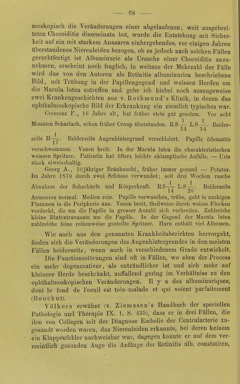 moskopisch die Veränderungen einer abgelaufenen, weit ausgebrei- teten Choroiditis disseminata bot, wurde die Entstehung mit Sicher- lieit auf ein mit starkem Anasarca einhergehendes, vor einigen Jahren überstandenes Nierenleiden bezogen, ob es jedoch nach solchen Fällen gerechtfertigt ist Albuminurie als Ursache einer Choroiditis anzu- nehmen, erscheint noch fraglich, in weitaus der Mehrzahl der Fälle wird das von den Autoren als Retinitis albuminurica beschriebene Bild, mit Trübung in der Paijillengegend und weissen Herden ura die Macula lutea zutreffen und gebe ich hiebei noch auszugsweise zwei Krankengeschichten aus v. Rothmund's Klinik, in denen das ophthalmoskopische Bild der Erkrankung ein ziemlich typisches war. Crescenz F., 16 Jahre alt, hat früher stets gut gesehen. Vor acht Monaten Scharlach, schon früher Croup überstanden. RSj^ ^^Yi' 1 seits H—. Beiderseits Augenhintergrund verschleiert. Papille ödematös verschwommen. Venen breit. In der Macula lutea die charakteristischen weissen Spritzer. Patientin hat öfters leichte eklamptlsche Anfälle. — Urin stark eiweisshaltig. Georg A., 30jähriger Bräuknecht, früher immer gesund — Potator. Im Jahre 1870 durch zwei Schüsse verwundet; seit drei Wochen rasche Abnahme der Sehschärfe und Körperkraft. RS-^ LS—. Beiderseits 14 20 Aeusseres normal. Medien rein. Papille verwaschen, trübe, geht in zackigen Flammen in die Peripherie aus. Venen breit, theilweise durch weisse Flecken verdeckt, die um die Papille in grosser Anzahl sich verbreiten. Zahlreiche kleine Blutextravasate um die Papille. In der Gegend der Macula lutea zahlreiche feine reihenweise gestellte Spritzer. Harn enthält viel Albumen. Wie auch aus den genannten Krankheitsberichten hervorgeht, finden sich die Veränderungen des Augenhintergrundes in den meisten Fällen beiderseits, wenn auch in verschiedenem Grade entwickelt. Die Functionsstörungen sind oft in Fällen, wo eben der Process ein mehr degenerativer, als entzündlicher ist und sich mehr auf kleinere Herde beschränkt, auffallend gering im Verhältniss zu den ophthalmoskopischen Veränderungen. II y a des albuminuriques, dont le fond de l'oeuil est tres-malade et qui voient parfaitement (Bouehut). Völkers erwähnt (v. Ziemssen's Handbuch der speciellen Pathologie und Therapie IX. 1. S. 435), dass er in drei Fällen, die ihm von CoUegen mit der Diagnose Embolie der Centraiarterie zu- gesandt worden waren, das Nierenleiden erkannte, bei deren keinem ein Klappenfehler nachweisbar war, dagegen konnte er auf dem ver- meintlich gesunden Auge die Anfänge der Retinitis alb. constatiren,