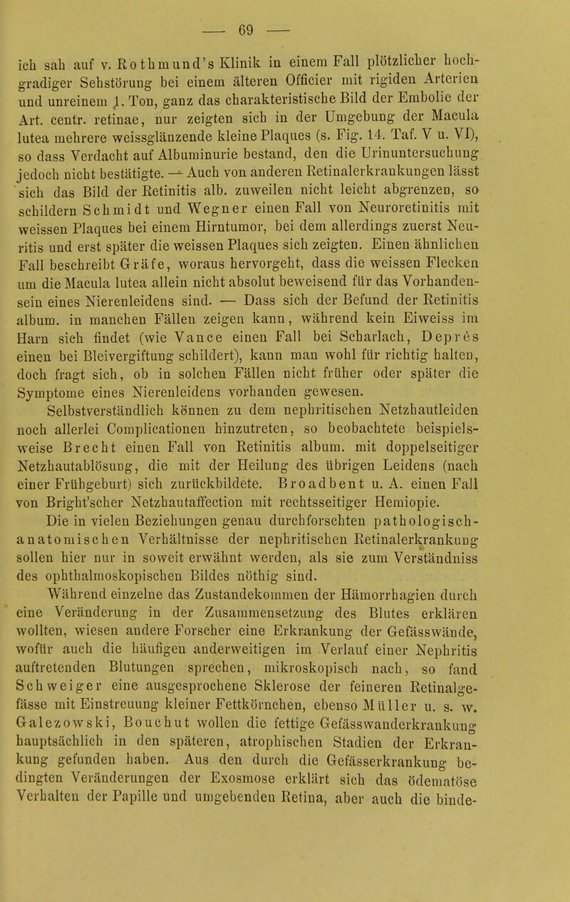 ich sah auf V. Rotbmund's Klinik in einem Fall plötzlicher hoch- gradiger Sehstörung bei einem älteren Officier mit rigiden Arterien und unreinem Ton, ganz das charakteristische Bild der Embolie der Art. centr. retinae, nur zeigten sich in der Umgebung der Macula lutea mehrere weissglänzende kleine Plaques (s. Fig. 14. Taf. V u. VI), so dass Verdacht auf Albuminurie bestand, den die Urinuntersuchung jedoch nicht bestätigte. — Auch von anderen Retinalerkrankungen lässt sich das Bild der Retinitis alb. zuweilen nicht leicht abgrenzen, so schildern Schmidt und Wegner einen Fall von Neuroretinitis mit weissen Plaques bei einem Hirntumor, bei dem allerdings zuerst Neu- ritis und erst später die weissen Plaques sich zeigten. Einen ähnlichen Fall beschreibt Gräfe, woraus hervorgeht, dass die weissen Flecken um die Macula lutea allein nicht absolut beweisend für das Vorhanden- sein eines Nierenleidens sind. — Dass sich der Befund der Retinitis album. in manchen Fällen zeigen kann, während kein Eiweiss im Harn sich findet (wie Vance einen Fall bei Scharlach, Depres einen bei Bleivergiftung schildert), kann man wohl für richtig halten, doch fragt sich, ob in solchen Fällen nicht früher oder später die Symptome eines Nierenleidens vorhanden gewesen. Selbstverständlich können zu dem nephritischen Netzhautleiden noch allerlei Complicationen hinzutreten, so beobachtete beispiels- weise Brecht einen Fall von Retinitis album. mit doppelseitiger Netzhautablösung, die mit der Heilung des übrigen Leidens (nach einer Frühgeburt) sich zurückbildete. Broadbent u. A. einen Fall von Bright'scher Netzhautaffection mit rechtsseitiger Hemiopie. Die in vielen Beziehungen genau durchforschten pathologisch- anatomischen Verhältnisse der nephritischen Retinalerkrankuug sollen hier nur in soweit erwähnt werden, als sie zum Verständniss des ophthalmoskopischen Bildes nöthig sind. Während einzelne das Zustandekommen der Hämorrhagien durch eine Veränderung in der Zusammensetzung des Blutes erklären wollten, wiesen andere Forscher eine Erkrankung der Gefässwände, wofür auch die häufigen anderweitigen im Verlauf einer Nephritis auftretenden Blutungen sprechen, mikroskopisch nach, so fand Schweiger eine ausgesprochene Sklerose der feineren Retinalge- fässe mit Einstreuung kleiner Fettkörnchen, ebenso Müller u. s. w. Galezowski, Bouchut wollen die fettige Gefässwanderkrankung hauptsächlich in den späteren, atrophischen Stadien der Erkran- kung gefunden haben. Aus den durch die Gefässerkrankung be- dingten Veränderungen der Exosmose erklärt sich das ödematöse Verhalten der Papille und umgebenden Retina, aber auch die binde-