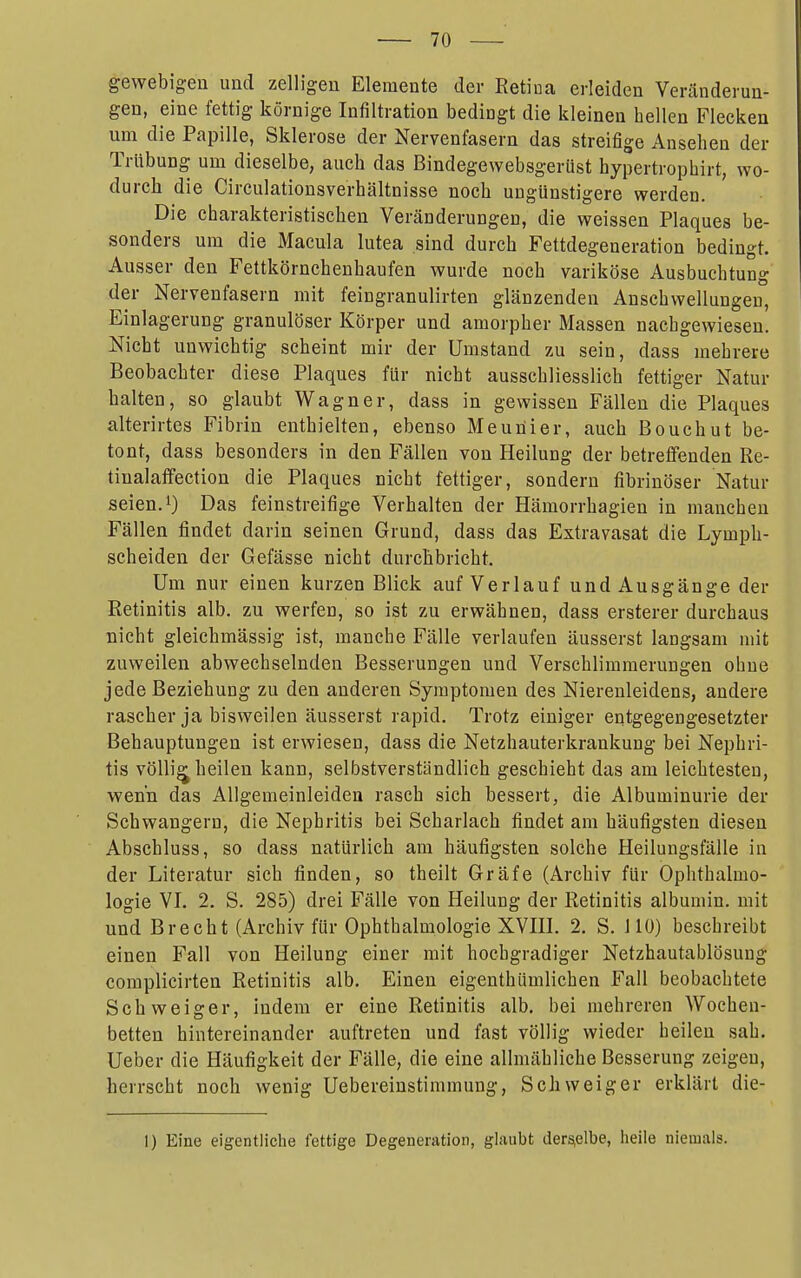 gewebigeu und zelligen Elemente der Eetiua erleiden Veränderun- gen, eine fettig körnige Infiltration bedingt die kleinen hellen Flecken um die Papille, Sklerose der Nervenfasern das streifige Ansehen der Trübung um dieselbe, auch das Bindegewebsgerüst hypertrophirt, wo- durch die Circulationsverhältnisse noch ungünstigere werden. Die charakteristischen Veränderungen, die weissen Plaques be- sonders um die Macula lutea sind durch Fettdegeneration bedingt. Ausser den Fettkörnchenhaufen wurde noch variköse Ausbuchtung der Nervenfasern mit feingranulirten glänzenden Anschwellungen, Einlagerung granulöser Körper und amorpher Massen nachgewiesen. Nicht unwichtig scheint mir der Umstand zu sein, dass mehrere Beobachter diese Plaques für nicht ausschliesslich fettiger Natur halten, so glaubt Wagner, dass in gewissen Fällen die Plaques ' alterirtes Fibrin enthielten, ebenso Meunier, auch Bouchut be- tont, dass besonders in den Fällen von Heilung der betreifenden Re- . tiualaifection die Plaques nicht fettiger, sondern fibrinöser Natur j seien. 1) Das feinstreifige Verhalten der Hämorrhagien in manchen ' Fällen findet darin seinen Grund, dass das Extravasat die Lymph- ■ scheiden der Gefässe nicht durchbricht. i Um nur einen kurzen Blick auf Verlauf und Ausgänge der ! Retinitis alb. zu werfen, so ist zu erwähnen, dass ersterer durchaus nicht gleichmässig ist, manche Fälle verlaufen äusserst langsam mit zuweilen abwechselnden Besserungen und Verschlimmerungen ohne jede Beziehung zu den anderen Symptomen des Nierenleidens, andere rascher ja bisweilen äusserst rapid. Trotz einiger entgegengesetzter j Behauptungen ist erwiesen, dass die Netzhauterkrankung bei Nephri- tis völlig heilen kann, selbstverständlich geschieht das am leichtesten, wenn das Allgemeinleiden rasch sich bessert, die Albuminurie der Schwangern, die Nephritis bei Scharlach findet am häufigsten diesen ; Abschluss, so dass natürlich am häufigsten solche Heilungsfälle in 1 der Literatur sich finden, so theilt Gräfe (Archiv für Ophthalmo- logie VI. 2. S. 285) drei Fälle von Heilung der Retinitis albumin. mit und Brecht (Archiv für Ophthalmologie XVIII. 2. S. 110) beschreibt I einen Fall von Heilung einer mit hochgradiger Netzhautablösung complicirten Retinitis alb. Einen eigenthümlichen Fall beobachtete Schweiger, indem er eine Retinitis alb. bei mehreren Wochen- betten hintereinander auftreten und fast völlig wieder heilen sah. i Ueber die Häufigkeit der Fälle, die eine allmähliche Besserung zeigen, | herrscht noch wenig Uebereinstimmung, Schweiger erklärt die- ; 1) Eine eigentliche fettige Degeneration, glaubt derfäiclbe, iieiie niemals. 1 \