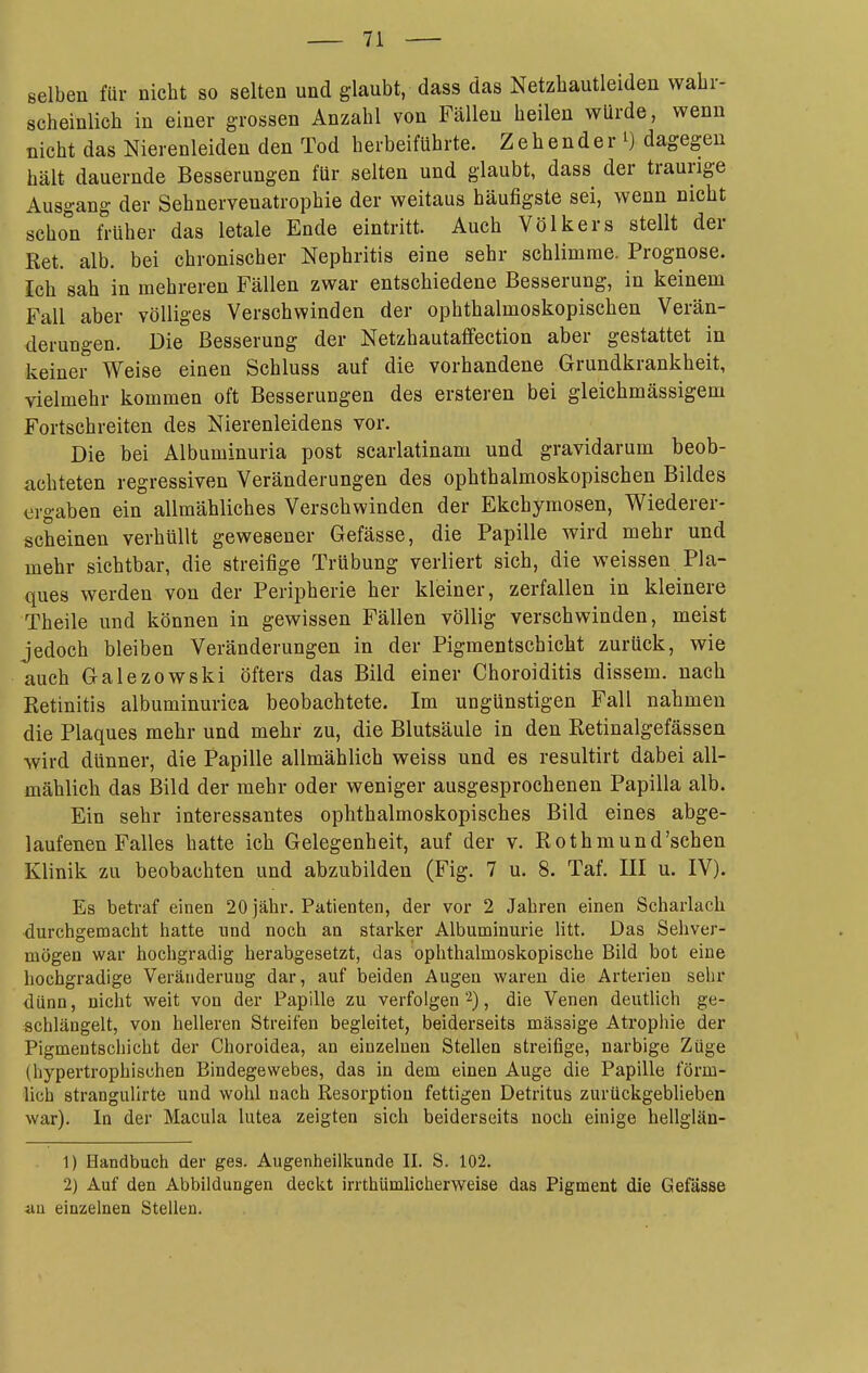 selben für nicht so selten und glaubt, dass das Netzhautleiden wahr- scheinlich in einer grossen Anzahl von Fällen heilen würde, wenn nicht das Nierenleiden den Tod herbeiführte. Z e h e n d e r i) dagegen hält dauernde Besserungen für selten und glaubt, dass der traurige Ausgang der Sehnervenatrophie der weitaus häufigste sei, wenn nicht schon früher das letale Ende eintritt. Auch Völkers stellt der Ret. alb. bei chronischer Nephritis eine sehr schlimme. Prognose. Ich sah in mehreren Fällen zwar entschiedene Besserung, in keinem Fall aber völliges Verschwinden der ophthalmoskopischen Verän- derungen. Die Besserung der Netzhautaffection aber gestattet in keiner Weise einen Schluss auf die vorhandene Grundkrankheit, vielmehr kommen oft Besserungen des ersteren bei gleichmässigem Fortschreiten des Nierenleidens vor. Die bei Albuminuria post scarlatinam und gravidarum beob- achteten regressiven Veränderungen des ophthalmoskopischen Bildes ergaben ein allmähliches Verschwinden der Ekchymosen, Wiederer- scheinen verhüllt gewesener Gefässe, die Papille wird mehr und mehr sichtbar, die streifige Trübung verliert sich, die weissen Pla- ques werden von der Peripherie her kleiner, zerfallen in kleinere Theile und können in gewissen Fällen völlig verschwinden, meist jedoch bleiben Veränderungen in der Pigmentschicht zurück, wie auch Galezowski öfters das Bild einer Choroiditis dissem. nach Retinitis albuminurica beobachtete. Im ungünstigen Fall nahmen die Plaques mehr und mehr zu, die Blutsäule in den Retinalgefässen wird dünner, die Papille allmählich weiss und es resultirt dabei all- mählich das Bild der mehr oder weniger ausgesprochenen Papilla alb. Ein sehr interessantes ophthalmoskopisches Bild eines abge- laufenen Falles hatte ich Gelegenheit, auf der v. Rothmund'schen Klinik zu beobachten und abzubilden (Fig. 7 u. 8. Taf. III u. IV). Es betraf einen 20 jähr. Patienten, der vor 2 Jahren einen Scharlach durchgemacht hatte und noch an starker Albuminurie litt. Das Sehver- mögen war hochgradig herabgesetzt, das ophthalmoskopische Bild bot eine hochgradige Veränderung dar, auf beiden Augen waren die Arterien sehr dünn, nicht weit von der Papille zu verfolgen 2), die Venen deutlich ge- schlängelt, von helleren Streifen begleitet, beiderseits massige Atrophie der Pigmentschicht der Choroidea, an einzelnen Stellen streifige, narbige Züge (hypertrophischen Bindegewebes, das in dem einen Auge die Papille förm- lich strangulirte und wohl nach Resorption fettigen Detritus zurückgebheben war). In der Macula lutea zeigten sich beiderseits noch einige hellglän- 1) Handbuch der ges. Augenheilkunde II. S. 102. 2) Auf den Abbildungen deckt irrthümlicherweise das Pigment die Gefässe an einzelnen Stellen.