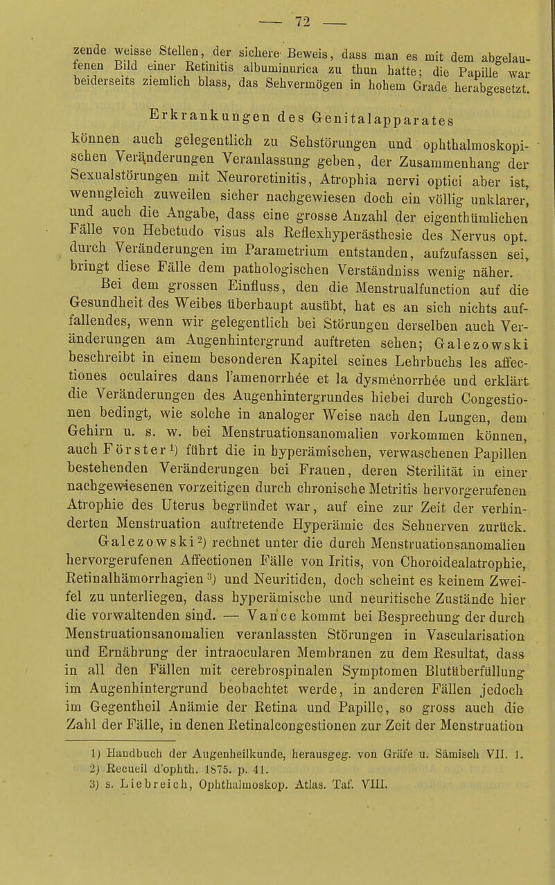 zende weisse Stellen, der sichere Beweis, dass man es mit dem abgelau- tenen Bild einer Retinitis albuminurica zu thun hatte; die Papille war beiderseits ziemlich blass, das Sehvermögen in hohem Grade herabgesetzt. Erkrankungen des Genitalapparates können auch gelegentlich zu Sehstörungen und ophthalmoskopi- schen Veränderungen Veranlassung geben, der Zusammenhang der Sexualstörungen mit Neuroretinitis, Atrophia nervi optici aber ist, wenngleich zuweilen sicher nachgewiesen doch ein völlig unklarer^ und auch die Angabe, dass eine grosse Anzahl der eigenthümlichen Fälle von Hebetudo visus als Reflexhyperästhesie des Nervus opt. durch Veränderungen im Parametrium entstanden, aufzufassen sei, bringt diese Fälle dem pathologischen Verständniss wenig näher. Bei dem grossen Einfluss, den die Menstrualfunction auf die Gesundheit des Weibes überhaupt ausübt, hat es an sich nichts auf- fallendes, wenn wir gelegentlich bei Störungen derselben auch Ver- änderungen am Augenhintergrund auftreten sehen; Galezowski beschreibt in einem besonderen Kapitel seines Lehrbuchs les affec- tiones oculaires dans Famenorrhöe et la dysmönorrhee und erklärt die Veränderungen des Augenhintergrundes hiebei durch Congestio- nen bedingt, wie solche in analoger Weise nach den Lungen, dem Gehirn u. s. w. bei Menstruationsanomalien vorkommen können, auch Förster 1) führt die in hyperämischen, verwaschenen Papillen bestehenden Veränderungen bei Frauen, deren Sterilität in einer nachgewiesenen vorzeitigen durch chronische Metritis hervorgerufenen Atrophie des Uterus begründet war, auf eine zur Zeit der verhin- derten Menstruation auftretende Hyperämie des Sehnerven zurück. Galezowski2) rechnet unter die durch Menstruationsanomalien hervorgerufenen Affectionen Fälle von Iritis, von Choroidealatrophie, Retinalhämorrhagien ^^j und Neuritiden, doch scheint es keinem Zwei- fel zu unterliegen, dass hyperämiscbe und neuritische Zustände hier die vorwaltenden sind. — Vance kommt bei Besprechung der durch Menstruationsanomalien veranlassten Störungen in Vascularisation und Ernährung der intraocularen Membranen zu dem Resultat, dass in all den Fällen mit cerebrospinalen Symptomen Blutüberfüllung im Augenhintergrund beobachtet werde, in anderen Fällen jedoch im Gegentheil Anämie der Retina und Papille, so gross auch die Zahl der Fälle, in denen Retinalcongestionen zur Zeit der Menstruation 1) Handbach der Augenheilkunde, herausgeg. von Gräfe u. Sämisch VII. 1. 2) ßecueil d'ophth. JS75. p. 41. 3j s. Liebreich, Ophthalmoskop. Atlas. Tat. Vlll.