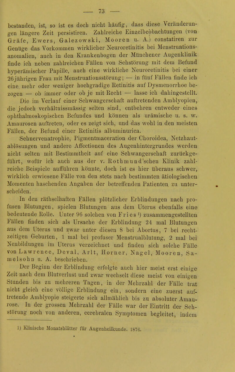 bestanden, ist, so ist es doch nicht häufig, dass diese Veränderun- gen längere Zeit persistiren. Zahlreiche Einzelbeöbachtungen (von Gräfe, Ewers, Galezowski, Mooren u. A.) constatiren zur Genüge das Vorkommen wirklicher Neuroretinitis bei Menstruations- anomalien, auch in den Krankenbogen der Münchener Augenklinik finde ich neben zahlreichen Fällen von Sehstörung mit dem Befund hyperämischer Papille, auch eine wirkliche Neuroretinitis bei einer 26jährigen Frau mit Menstruationsstörung; — in fünf Fällen finde ich eine_ mehr oder weniger hochgradige Eetinitis auf Dysmenorrhoe be- zogen — ob immer oder ob je mit Recht — lasse ich dahingestellt. Die im Verlauf einer Schwangerschaft auftretenden Amblyopien^ die jedoch verhältnissmässig selten sind, entbehren entweder eines ophthalmoskopischen Befundes und können als urämische u. s. w. Amaurosen auftreten, oder es zeigt sich, und das wohl in den meisten Fällen, der Befund einer Retinitis albuminurica. Sehnervenatrophie, Pigmentmaceration der Choroidea, Netzhaut- ablösungen und andere Affectionen des Augenhintergrundes werden nicht selten mit Bestimmtheit auf eine Schwangerschaft zurückge- führt, wofür ich auch aus der v. Rothmund'schen Klinik zahl- reiche Beispiele aufführen könnte, doch ist es hier überaus schwer, wirklich erwiesene Fälle von den stets nach bestimmten ätiologischen Momenten haschenden Angaben der betreffenden Patienten, zu unter- scheiden. In den räthselbaften Fällen plötzlicher Erblindungen nach pro- fusen Blutungen, spielen Blutungen aus dem Uterus ebenfalls eine bedeutende Rolle. Unter 96 solchen von Fries ^) zusammengestellten Fällen finden sich als Ursache der Erblindung 24 mal Blutungen aus dem Uterus und zwar unter diesen 8 bei Abortus, 7 bei recht- zeitigen Geburten, 1 mal bei profuser Menstrualblutung, 2 mal bei Neubildungen im Uterus verzeichnet und finden sich solche Fälle von Lawrence, Deval, Arlt, Horner, Nagel, Mooren, Sa- melsohn u. A. beschrieben. Der Beginn der Erblindung erfolgte auch hier meist erst einige Zeit nach dem Blutverlust und zwar wechselt diese meist von einigen Stunden bis zu mehreren Tagen, in der Mehrzahl der Fälle trat nicht gleich eine völlige Erblindung ein, sondern eine zuerst auf- tretende Amblyopie steigerte sich allmählich bis zu absoluter Amau- rose. In der grossen Mehrzahl der Fälle war der Eintritt der Seh- störung noch von anderen, cerebralen Symptomen begleitet, indem 1) Klinische Moaatsblätter für Augenlieükunde. 1876.