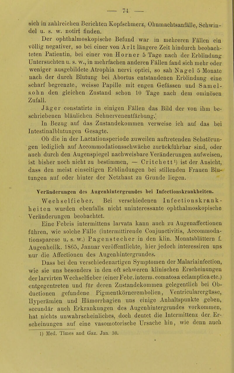 sich in zalilreichen Berichten Kopfschmerz, Ohnmachtsanfälle, Schwin- del u. s. w. notirt finden. Der ophthalmoskopische Befund war in mehreren Fällen ein völlig negativer, so bei einer von Arlt längere Zeit hindurch beobach- teten Patientin, bei einer von Horner 5 Tage nach der Erblindung Untersuchten u. s. w., in mehrfachen anderen Fällen fand sich mehr oder weniger ausgebildete Atrophia nervi optici, so sah Nagel 5 Monate nach der durch Blutung bei Abortus entstandenen Erblindung eine scharf begrenzte, weisse Papille mit engen Gefässen und Samel- sohn den gleichen Zustand schon 10 Tage nach dem ominösen Zufall. Jäger constatirte in einigen Fällen das Bild der von ihm be- schriebenen bläulichen Sehnervenentfärbung.^ In Bezug auf das Zustandekommen verweise ich auf das bei Intestinalblutungen Gesagte. Ob die in der Lactationsperiode zuweilen auftretenden Sehstörun- gen lediglich auf Accommodationsschwäche zurückfiihrbar sind, oder auch durch den Augenspiegel nachweisbare Veränderungen aufweisen, ist bisher noch nicht zu bestimmen, — Critchetti) ist der Ansicht, dass den meist einseitigen Erblindungen bei stillenden Frauen Blu- tungen auf oder hinter der Netzhaut zu Grunde liegen. Yeränderuugeii des Augrenhiutergruiides Ibei Infectionskranklieiten. Wechselfieber. Bei verschiedenen Inf ectionskrank- heiten wurden ebenfalls nicht uninteressante ophthalmoskopische Veränderungen beobachtet. Eine Febris intermittens larvata kann auch zu Augenaffectionen führen, wie solche Fälle (interraittirende Conjunctivitis, Accommoda- tionsparese u. s. w.) Pageustecher in den klin. Monatsblättern f. Augenheilk. 1865, Januar veröffentlichte, hier jedoch interessiren uns nur die Affectionen des Augenhintergrundes. Dass bei den verschiedenartigen Symptomen der Malariainfection, wie sie uns besonders in den oft schweren klinischen Erscheinungen der larvirten Wechselfieber (einer Febr.interra. comatosa eclampticaetc.) entgegentreten und für deren Zustandekommen gelegentlich bei Ob- ductionen gefundene Pigmentkörnerembolien, Ventricularergüsse, Hyperämien und Hämorrhagien uns einige Anhaltspunkte geben, secundär auch Erkrankungen des Augenhiutergrundes vorkommen, hat nichts unwahrscheinliches, doch deutet die Intermittenz der, Er- scheinungen auf eine vasomotorische Ursache hin, wie denn auch 1) Med. Times and Gaz. Jan. 30.