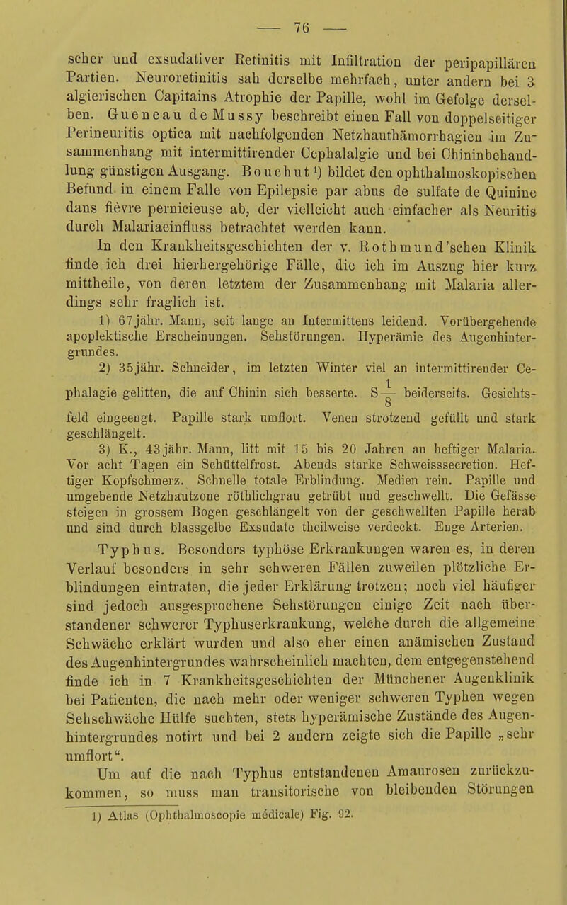 scher und exsudativer Retinitis mit Infiltration der peripapillären Partien. Neuroretinitis sah derselbe mehrfach, unter andern bei 'd- algierischen Capitains Atrophie der Papille, wohl im Gefolge dersel- ben. GueneaudeMussy beschreibt einen Fall von doppelseitiger Perineuritis optica mit nachfolgenden Netzhauthämorrhagien im Zu- sammenhang mit intermittirender Cephalalgie und bei Chininbehand- lung günstigen Ausgang. B o u c h u 11) bildet den ophthalmoskopischen Befund in einem Falle von Epilepsie par abus de sulfate de Quinine dans fievre pernicieuse ab, der vielleicht auch einfacher als Neuritis durch Malariaeinfluss betrachtet M^erden kann. In den Krankheitsgeschichten der v. Rothmund'schen Klinik finde ich drei hierhergehörige Fälle, die ich im Auszug hier kurz, mittheile, von deren letztem der Zusammenhang mit Malaria aller- dings sehr fraglich ist. 1) 67jähr. Manu, seit lange an Intermittens leidend. Vorübergehende apoplektische Erscheinungen. Sehstörungen. Hyperämie des Aiigenhinter- grundes. 2} 35jähr. Schneider, im letzten Winter viel an intermittirender Ce- 1 phalagie gelitten, die auf Chinin sich besserte. S— beiderseits. Gesichts- 8 feld eingeengt. Papille stark umflort. Venen strotzend gefüllt und stark geschlängelt. 3) K., 43 jähr. Mann, litt mit 15 bis 20 Jahren an heftiger Malaria. Vor acht Tagen ein Schüttelfrost. Abends starke Schweisssecretion. Hef- tiger Kopfschmerz. Schnelle totale Erblindung. Medien rein. Papille und umgebende Netzhautzone röthlichgrau getrübt und geschwellt. Die Gefässe steigen in grossem Bogen geschlängelt von der geschwellten Papille herab und sind durch blassgelbe Exsudate theilweise verdeckt. Enge Arterien, Typhus. Besonders typhöse Erkrankungen waren es, in deren Verlauf besonders in sehr schweren Fällen zuweilen plötzliche Er- blindungen eintraten, die jeder Erklärung trotzen; noch viel häufiger sind jedoch ausgesprochene Sehstörungen einige Zeit nach über- standener schwerer Typhuserkrankung, welche durch die allgemeine Schwäche erklärt wurden und also eher einen anämischen Zustand des Augenhintergrundes wahrscheinlich machten, dem entgegenstehend finde ich in 7 Krankheitsgeschichten der Münchener Augenklinik bei Patienten, die nach mehr oder weniger schweren Typhen wegen Sehschwäche Hülfe suchten, stets hyperämische Zustände des Augen- hintergrundes notirt und bei 2 andern zeigte sich die Papille „ sehr umflort. Um auf die nach Typhus entstandenen Amaurosen zurückzu- kommen, so muss mau transitorische von bleibenden Störungen 1) Atlaa (Oplithaluioscopie medicale) Fig. 92.