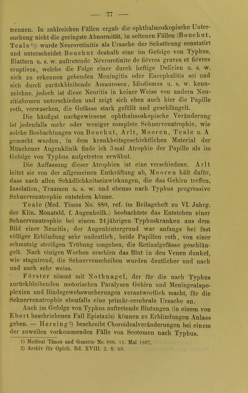 trennen. In zahlreichen Fällen ergab die ophthalmoskopische Unter- suchung nicht die geringste Abnormität, in seltenen Fällen (Bouchu t, Tealei)) wurde Neuroretinitis als Ursache der Seh Störung constatirt und unterscheidet Bouchut deshalb eine im Gefolge von Typbus, Blattern u. s. w. auftretende Nevroretinite de fiövres graves et fievres eruptives, welche die Folge einer durch heftige Delirien u. s. w. sich zu erkennen gebenden Meningitis oder Encephalitis sei und sich durch zurückbleibende Amaurosen, Idiotismus u. s. w. kenn- zeichne, jedoch ist diese Neuritis in keiner Weise von andern Neu- ritisformen unterschieden und zeigt sich eben auch hier die Papille roth, verwaschen, die Gefässe stark gefüllt und geschlängelt. Die häufigst nachgewiesene ophthalmoskopische Veränderung ist jedenfalls mehr oder weniger complete Sehnervenatrophie, wie solche Beobachtungen von Bouchut, Arlt, Mooren, Teale u. A gemacht wurden, in dem krankheitsgeschichtlichen Material der Mtinchener Augenklinik finde ich 3 mal Atrophie der Papille als im Gefolge von Typhus aufgetreten erwähnt. Die Auffassung dieser Atrophien ist eine verschiedene. Arlt leitet sie von der allgemeinen Entkräftung ab, Mooren hält dafür, dass nach allen Schädlichkeitseinwirkungen, die das Gehirn treffen, Insolation, Traumen u. s. w. und ebenso nach Typhus progressive Sehnervenatrophie entstehen könne. Teale (Med. Times No. 880, ref. im Beilageheft zu VI. Jahrg. der Klin. Monatsbl. f. Augenheilk.) beobachtete das Entstehen einer Sehnervenatrophie bei einem 24jährigen Typhuskranken aus dem Bild einer Neuritis, der Augenhintergrund war anfangs bei fast völliger Erblindung sehr undeutlich, beide Papillen roth, von einer schmutzig streifigen Trübung umgeben, die Retinalgefässe geschlän- gelt. Nach einigen Wochen erschien das Blut in den Venen dunkel, wie stagnirend, die Sehnervenscheiben wurden deutlicher und nach und nach sehr weiss. Förster nimmt mit Nothnagel, der für die nach Typhus zurückbleibenden motorischen Paralysen Gehirn und Meningealapo- plexien und Bindegewebswucherungen verantwortlich macht, für die Sehnervenatrophie ebenfalls eine primär-cerebrale Ursache an. Auch im Gefolge von Typhus auftretende Blutungen (in einem von Ebert beschriebenen Fall Epistaxis) können zu Erblindungen Anlass geben. — Hersing^) beschreibt Choroidealveränderungen bei einem der zuweilen vorkommenden Fälle von Scotomen nach Typhus. 1) Medical Times and Gazette Nr. 880. 11. Mai 1867. 2) Archiv für Ophth. Bd. XVIII. 2. S. 69.